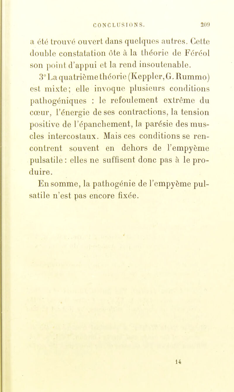 a été trouvé ouvert dans quelques autres. Cette double constatation ôte à la théorie de Féréol son point d'appui et la rend insoutenable. 3° La quatrième théorie (Keppler,G. Rummo) est mixte; elle invoque plusieurs conditions patliogéniques : le refoulement extrême du cœur, l'énergie de ses contractions, la tension positive de l'épancbement, la parésie des mus- cles intercostaux. Mais ces conditions se ren- contrent souvent en dehors de l'empyème pulsatile : elles ne suffisent donc pas à le pro- duire. En somme, la pathogénie de l'empyème pul- satile n'est pas encore fixée.