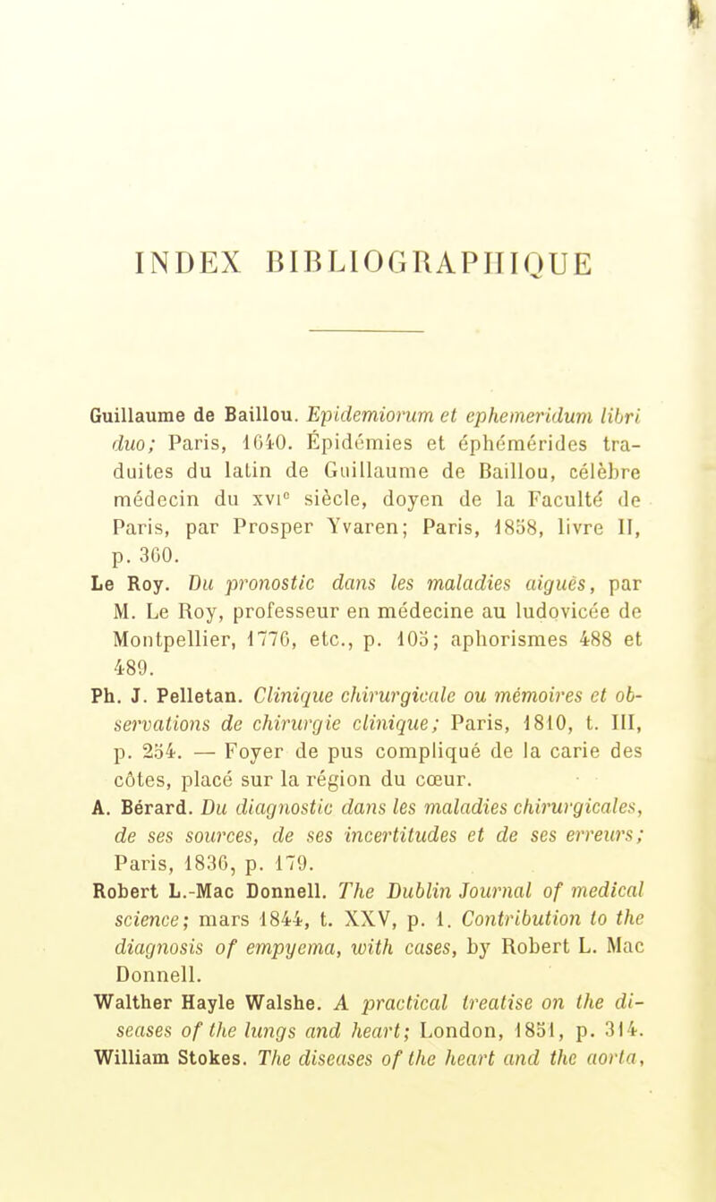 INDEX BIBLIOGRAPITIOUE Guillaume de Baillou. Epidemiorum et ephemeridum libri duo; Paris, IGiO. Épidémies et éphémérides tra- duites du latin de Guillaume de Baillou, célèbre médecin du xvi siècle, doyen de la Faculté de Paris, par Prosper Yvaren; Paris, d8o8, livre II, p. 3G0. Le Roy. Du fronostic dans les maladies aiguës, par M. Le Roy, professeur en médecine au ludovicée de Montpellier, 1770, etc., p. 105; apliorismes 488 et 489. Ph. J. Pelletan. Clinique chirurgicale ou mémoires et ob- servations de chirurgie clinique; Paris, 1810, t. III, p. 2o4. — Foyer de pus compliqué de la carie des côtes, placé sur la région du cœur. A. Bérard. Du diagnostic dans les maladies chirurgicales, de ses sources, de ses incertitudes et de ses erreurs; Paris, 18,36, p. 179. Robert L.-Mac Donnell. The Dublin Journal of médical science; mars 1844, t. XXV, p. 1. Contribution to the diagnosis of empyema, with cases, by Robert L. Mac Donnell. Walther Hayle Walshe. A practical treatise on the di- seuses of the lungs and heurt; London, 1851, p. 314. William Stokes. The diseuses of the heart and the aorla,