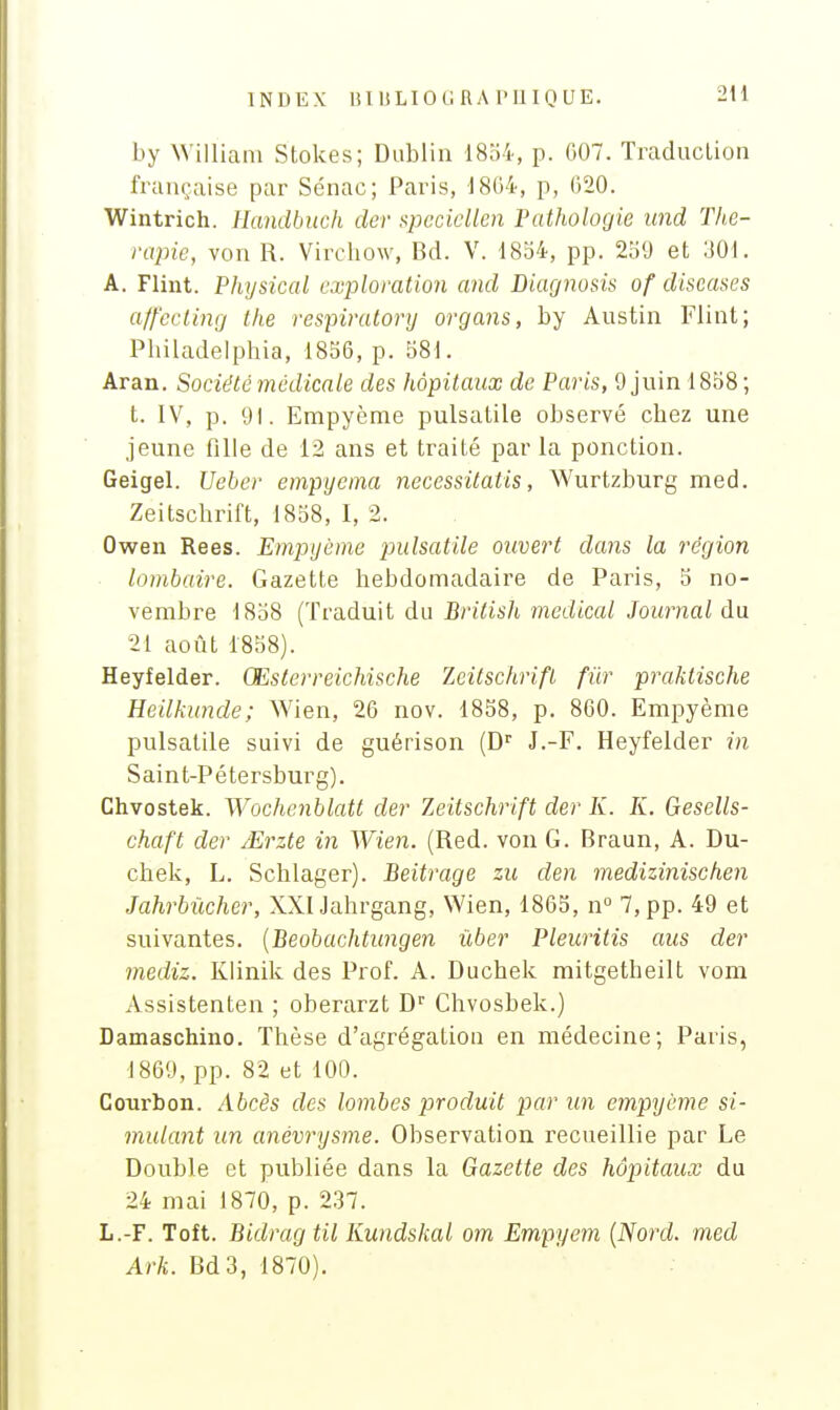 INDEX IHlSLIOGRAniinUE. 2U by William Stokes; Dublin 18o4, p. G07. Traduction française par Sénac; Paris, 1804, p, (520. Wintrich. Eandbuch der Hpccicllen Pathologie und Thé- rapie, von R. Virchow, Bd. V. 1834, pp. 2b9 et 301. A. Flint. Physical exploration and Diagnosis of diseases alf'ccling the respiratory orgajis, by Austin Flint; Philadeiphia, 1856, p. 581. Aran. Société médicale des hôpitaux de Paris, 9 juin 1858; t. IV, p. 91. Empyème pulsatile observé chez une jeune fille de 12 ans et traité par la ponction. Geigel. Ueber empyema necessitatis, Wurtzburg med. Zeitschrift, 1858, I, 2. Owen Rees. Empyème pulsatile ouvert dans la région lombaire. Gazette hebdomadaire de Paris, 5 no- vembre 1858 (Traduit du Brilis]i médical Journal du 21 août 1858). Heyfelder. Œsterreichische Zeitschrift fur praktische Heilkunde; Wien, 26 nov. 1858, p. 860. Empyème pulsatile suivi de guérison (D J.-F. Heyfelder in Saint-Pétersburg). Chvostek. Wochenblatt der Zeitschrift der K. K. Gesells- chaft der JErzte in Wien. (Red. von G. Braun, A. Du- chek, L. Schlager). Beitrage zu clen medizinischen Jahrbùcher, XXlJahrgang, Wien, 1865, n° 7,pp. 49 et suivantes. [Beobachtimgen ûber Pleuritis aus der mediz. Klinik des Prof. A. Duchek mitgetheilt vom xVssistenten ; oberarzt D Chvosbek.) Damaschino. Thèse d'agrégation en médecine; Paris, 1869, pp. 82 et 100. Courbon. Abcès des lombes produit par un empyème si- mulant un anévrysme. Observation recueillie par Le Double et publiée dans la Gazette des hôpitaux du 24 mai 1870, p. 237. L.-F. Toft. Bidrag til Kundskal cm Empyem {Nord, med Ark. Bd3, 1870).