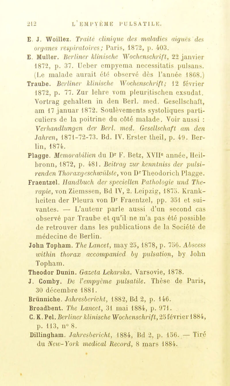 E. J. Woillez. Trailù clinique des maladies aiguës dea organes vespivaloiref, ; l'aris, IS^, j). 403. E. Muller. lierliner klinische Wochenschrifï, 22 janvier 1872, p. 37. Ucber erapyeraa necessitatis pulsans. (Le malade aurait été observé dès l'aniiée 1808.) Traube. Berliner klinische Wochenschrifï; 12 février 1872, p. 77. Zur lehre vom pleurilischen exsudât. Vortrag gehalteii in den Berl. med. Gesellschaft, am 17 januar 1872. Soulèvements systoliques parti- culiers de la poitrine du côté malade. Voir aussi : Verhandlungen der Berl. med. Gcsellschafl am den Jahren, 1871-72-73. Bd. IV. Erster tlieil, p. 40. Ber- lin, 1874. Plagge. Memorabilien du D'' F. Betz, XVIP année, Heil- bronn, 1872, p. 481. Beitrag zur kennlniss der jnilsi- renden Thoraxgeschwnlste, von D''Tlieodorich Plagge. Fraentzel. Handbuch der speciellen Pathologie und Thé- rapie, von Ziemssen, Bd IV, 2. Leipzig, 187u. Krank- lieiten der Pleura von D Fraentzel, pp. 351 et sui- vantes. — L'auteur parle aussi d'un second cas observé par Traube et qu'il ne m'a pas été possible de retrouver dans les publications de la Société de médecine de Berlin. John Topham. The Lancet, may 25, 1878, p. 756. Abscess within thorax accompanied by pulsation, by John Topham. Theodor Dunin. Gazeta Lekarska. Varsovie, 1878. J. Gomby. De l'empyème pulsalile. Thèse de Paris, 30 décembre 1881. Brûnniche. Juhresbericht, 1882, Bd 2, p. 146. Broadbent. The Lancet, 31 mai 1884, p. 'J71. G. K. Pel. Berliner klinische Wochenschrifï, 25 février 1884, p. 113, n 8. Dillingham. .Tahresbericht, 1884, Bd 2, p. 156. — Tiré du New-York médical Record, 8 mars 1884.