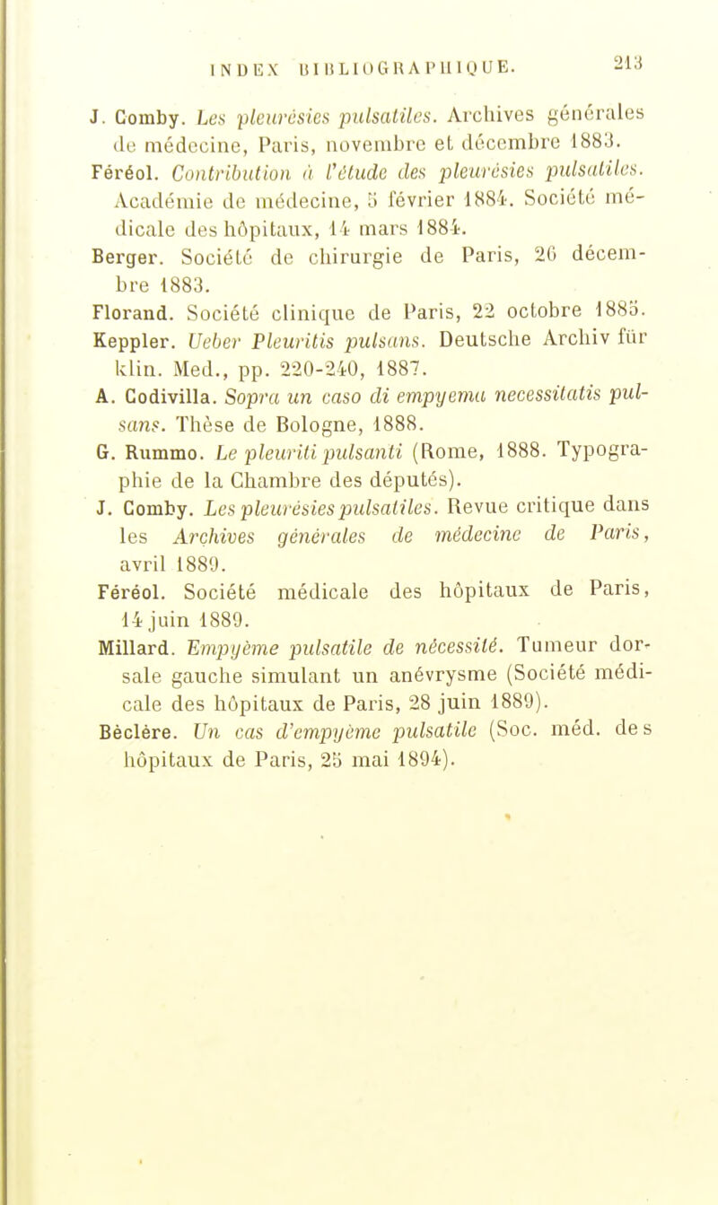 J. Comby. Les pleurésies pulsatîlcs. Archives générales de médecine, Paris, novembre et décembre 1883. Féréol. Contribution à l'étude des pleurésies imlsatiles. Académie de médecine, 5 février 1884. Société mé- dicale des hôpitaux, 14 mars 1884. Berger. Société de chirurgie de Paris, 2G décem- bre 1883. Florand. Société clinique de Paris, 22 octobre 1885. Keppler. C7e6e/' Pleuritis pulsans. Deutsche Archiv fiir kliu. Med., pp. 220-240, 1887. A. Godivilla. Sopra un casa di empyema necessitatis pul- sans. Thèse de Bologne, 1888. G. Riimmo. Le pleuriti pulsanti (Rome, 1888. Typogra- phie de la Chambre des députés). J. Comby. Les pleurésiespulsatiles. Revue critique dans les Archives générales de médecine de Paris, avril 1889. Féréol. Société médicale des hôpitaux de Paris, 14 juin 1889. Millard. Empyème pulsatile de nécessité. Tumeur dor- sale gauche simulant un anévrysme (Société médi- cale des hôpitaux de Paris, 28 juin 1889). Bèclère. Un cas d'empyùme pulsatile (Soc. méd. des hôpitaux de Paris, 25 mai 1894).