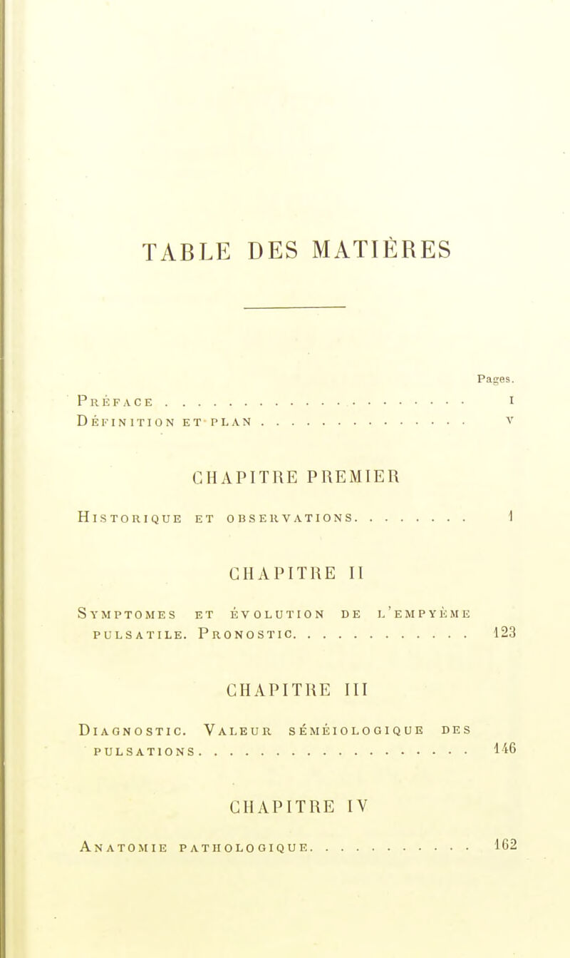 TABLE DES MATIÈRES Pages. Préface i Définition et plan v CHAPITRE PREMIER Historique et observations i CHAPITRE II Symptômes et évolution de l'empyème puLSATiLE. Pronostic 123 CHAPITRE III Diagnostic. Valeur séméiologique des pulsations 146 CHAPITRE IV Anatomie pathologique 162