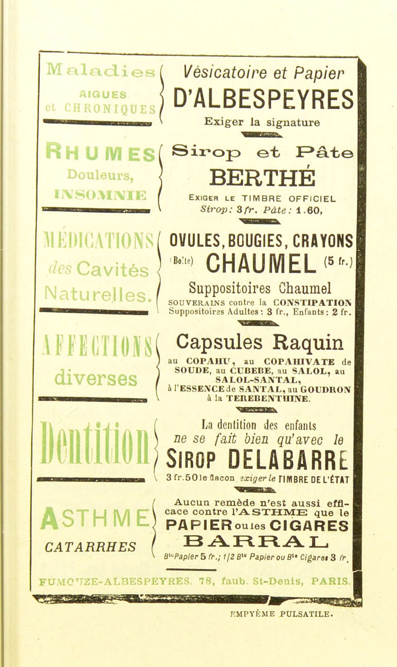AIGUËS [ Q U E s HH U fVI ES Douleurs, IIVSOMIVIE Vèsicatoire et Papier D'ALBESPEYRES Exiger la signature Sirop et F*âtej BERTHÉ Exiger le TIMBRE OFFICIEL Sirop: 3/V. Pâte: 1.60, MEDICATIONS[ OVULES,BOUGIES, CRAYONS r/es Cavités < CHAUMELi'M NaturpIlpQ / Suppositoires Ghaumel LUI ICb. SOUVERAINS contre la CONSTIPATION 1 ^^^^^^i^m^^^m ' Suppositoirss Adultes: 3 fr., Enfants: 2 fr. iFflS(]ïlOIS( Capsules Raquin diverses au COPAHX', au COPAHIVATE de SOUDE, au CUBEBE, au SALOL, au SALOL-SAXTAL, à l'ESSENCEde SANTAL, au GOUDRON 1 à la TEREBENTUINE. La dciililion des enfants ne se fait bien qu'avec le Sirop delabarre \ 3 fr.SOle flacon exiger le nWIBRE DE L'ÉTAT AST Aucun remède n'est aussi effl- Hn yi rf V cace contre l'A-STHME que le IVI C.) PAPIER CATARRHES ouxes CIGARES BARRA L. B^Papler 5 fr.; ijZ fi Papier ou B Cigaret 3 fr. 1 KMPYEME PULSATILE.