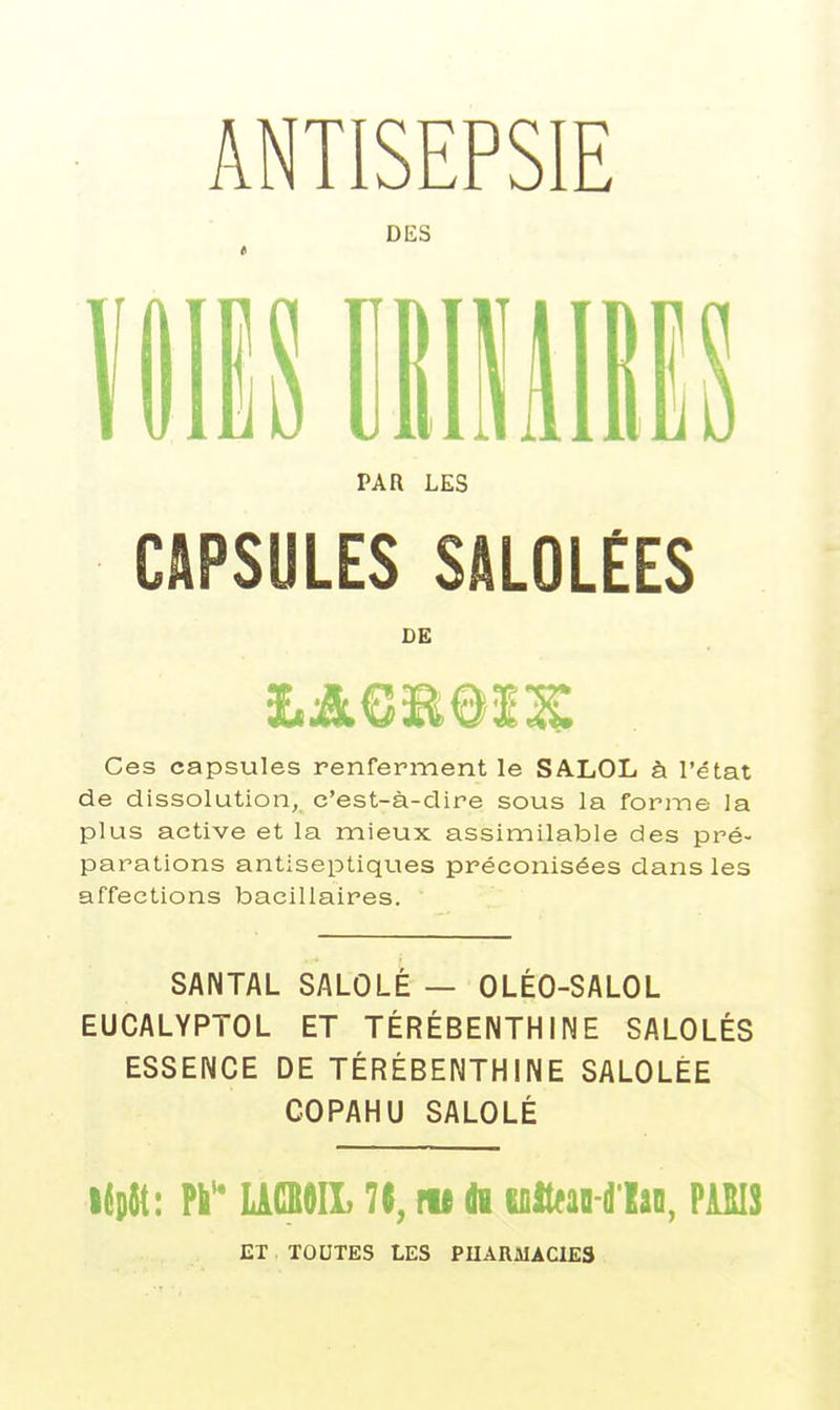 ANTISEPSIE DES PAR LES CAPSULES SALOLÉES DE Ces capsules renferment le SALOL à l'état de dissolution, c'est-à-dire sous la forme la plus active et la mieux assimilable des pré- parations antiseptiques préconisées dans les affections bacillaires. SANTAL SALOLÉ — OLÉO-SALOL EUCALYPTOL ET TÉRÉBENTHINE SALOLÉS ESSENCE DE TÉRÉBENTHINE SALOLÉE COPAHU SALOLÉ i^D^t: W UOieiL m di ifiit^ao-d'lao, PiîIS