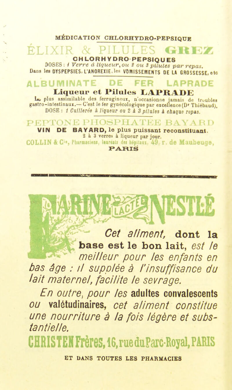 MÉDICATION CHLORHYDRO-PEPSIQUB ÉLI .itEZ CHLORH YDRO PEPSIQUES 30SES ; i Verre à liqueur, ou S ou 3 pilules par repas Dans les DYSPEPSIES. L'ANOREXIE, les VOMISSEMENTS DE LA GROSSESSE, etc Liqueur et Pilules LAPRADE Lb plus assimilable des ferrugineux, n'occasionne jamais de troubles gastro-inlestinaui.— C'est le 1er gynécologique par excellence (D' Thiébaud). DOSE : 1 Cuillerée à liqueur ou 2 à 3 pilules à cbique repas. VIN DE BAVARD, le plus puissant reconstituant. 2 à 3 verres à liqueur par Jour. COLLIN &C, Pba. iureaii Ati hopi'.am, 49, r. de Maubeuge, Cef aliment, dont la base est le bon lait, est le meilleur pour les enfants en bas âge : il supplée à l'insuffisance du lait maternel, facilite le sevrage. En outre, pour les adultes convalescents ou valétudinaires, cet aliment constitue une nourriture à la fois légère et subs- tantielle. CHRISTEHFrèreS,16.rueduParcRoyal,PARIS