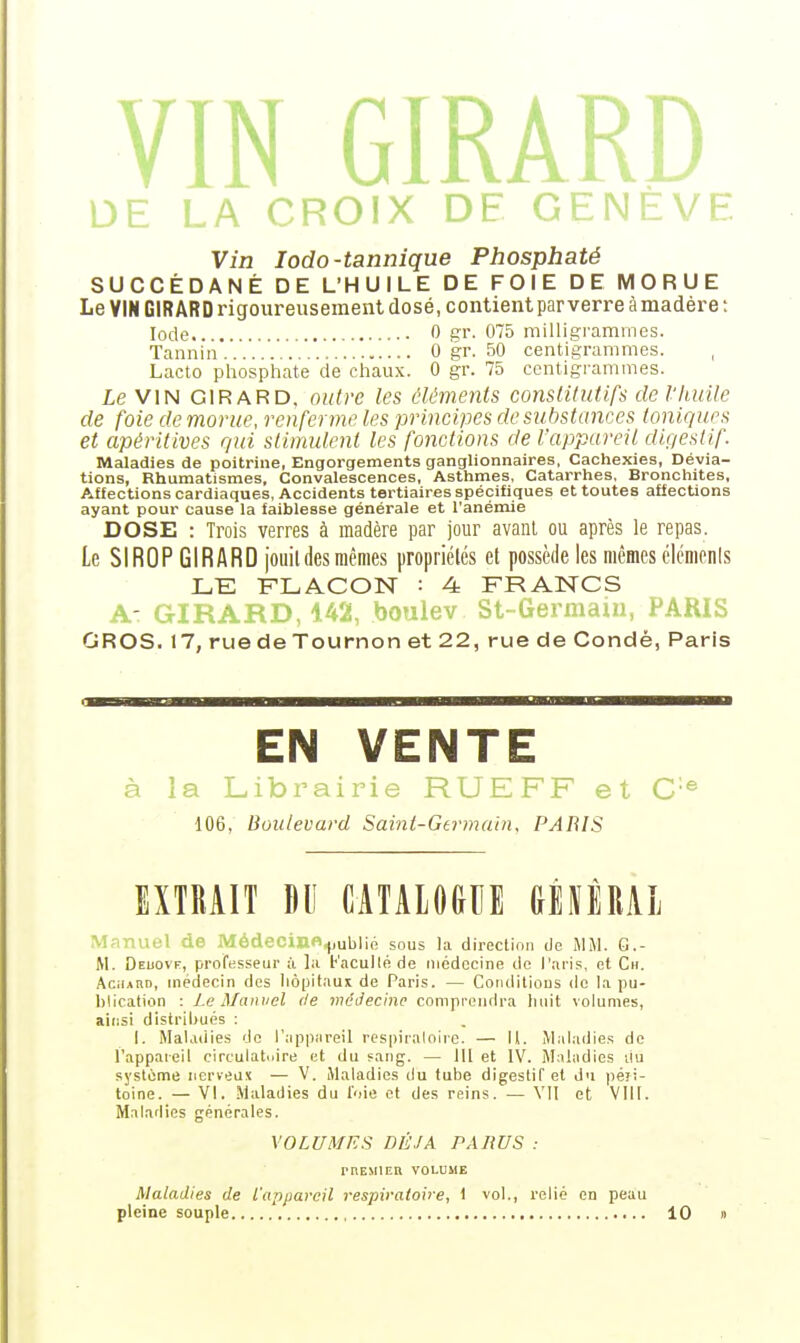 GIR. . L.A CROIX DE ' Vin lodo-tannique Phosphaté SUCCÉDANÉ DE L'HUILE DE FOIE DE MORUE Le VIN GIRARD rigoureusement dosé, contient par verre à madère : Iode 0 gr. 075 milligrammes. Tannin...'..'.'...' 0 gr. 50 centigrammes. , Lacto phosphate de chaux. 0 gr. 75 centigi'ammes. Le VIN GIRARD, outre les éléments constitutifs de Vliuile de foie de morue, renferme les principes de substances toniques et apéritives gui stimulent les fonctions de Vappareil diç/estif Maladies de poitrine, Engorgements ganglionnaires, Cachexies, Dévia- tions, Rhumatismes, Convalescences, Asthmes, Catarrhes, Bronchites, Affections cardiaques, Accidents tertiaires spécifiques et toutes affections ayant pour cause la faiblesse générale et l'anémie DOSE : Trois verres à madère par jour avant ou après le repas. Le SIROP GIRARD joiiil des mêmes propriélcs et possède les mêmes élcmonls LE FLACON : 4 FRANCS A- GIRARD, 142, boiilev St-Germaui, PARIS GROS. 17, rue de Tournon et 22, rue de Condé, Paris EN VENTE à la Librairie RUEFF et C® 106, Boulevard Saint-Germain, PARIS EXTRAIT BU CATALOGUE mîUl Manuel de Médecin«,,)ublié sous la direction lie MM. G.- M. Deuove, professeur à la KacuKéde médecine de l'.Ti-is, et Ch. AciiARD, médecin des hôpitaux de Paris. — Conditions de I.i pu- blication : Le Manuel de médecine comprendra huit volumes, aiiisi distribués : I. Malaiiies do l'appiireil respiralohe. — 11. Mal.-idies de l'appaieil circulatoire et du fang. — 111 et IV. Maladies ilu système nerveux — V. Maladies du tube digestif et du péri- toine. — VI. Maladies du l'oie et des reins. — VII et Vlll. Maladies générales. VOLUMES DÉJÀ PARUS : rnEMlER VOLUME Maladies de l'appareil respiratoire, 1 vol., relié en peau pleine souple 10 »