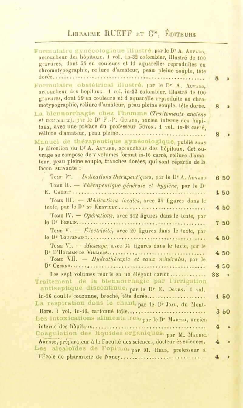 FoniJuJali L ;i.viiécolos;i(i uc lUu-^trA. par le D' A. Autaud, accouclieur des hôpitaux. 1 vol. iQ-32 colombier, illustré de 100 gravures, dont 54 en couleurs et il aquarelles reproduites en chromotypographie, reliure d'amateur, peau pleine souple, léte dorée g > Formulaire obstétrical illustré, lar le D' A. Auvaud, accouclieur dts liopilaux. 1 vul. in-32 colombier, illustré de 100 gravures, dont 29 en couleurs et 1 aquarelle reproduite en chro- motypographie, reliure d'amateur, peau pleine souple, tète dorée. 8 » La lileuuoi'j li i-t^ie chez riioiniao (Traitements anciens et nnuveiL- x), par le D' F.-l'. Guur.D, ancien interne des hôpi- taux, avec une préface du professeur Guyon. 1 vol. in-S carré, reliure d'amateur, peau pleine g , Manuel de thérapeutique gynécologique, publié suus la direclion du D'A. Auvard, accoucheur des hôpitaux. Cet ou- vrage se compose de 7 volumes format in-10 carré, reliure d'ama- teur, peau pleine souple, tranches dorées, qui sont répartis de la façon suivante : ToMF. 1.— Indications thérapeutiques, par le D' A. Atv.nu 6 50 Tome 11. — Thérapeutique générale et hygiène, par le D' E. Caubet 4 50 Tome 111. — Médications locales, avec 3.ï figures dans le texte, par le D' de Keuvillv 4 50 Tome IV. — Opérations, avec 112 figures dans le texte, par le Behun 7 50 Tome V. — Electricité, avec 20 ligures dans le Icxlc, par le D'' TouvENAiNT 4 50 Tome VI. — Massage, avec C4 ligures daf.s le texte, par le D' D'HOTMAN DE ViLLIEnS 4 50 Tome VII. — Hydrothérapie et eaux minérales, par le D' OZENNK 4 50 Les sppt volumes réunis en un élégant carton 33 » Traiteiueut de la blenuoi rhagic par rirrinutiou antiseptique discontinue, le D' E. Dov«s. i vol. in-lC double couronne, broché, tète dorée 1 50 La respiration dans le chant, ig Jo^l, du Monl- Dore. 1 Tol, in-lô, cartonné toile 3 50 Les intoxications alimente res, p^r le D' Martha, ancien interne des hôpitaux 4 » Coagulation des liquides organiques, p^j, j]^ Malhic. Abthus, préparateur à la Faculté des sciences docteur ès sciences. 4 » Les alcaloïdes de l'opiuui.pgr ji. 11^^.0, professeur ù