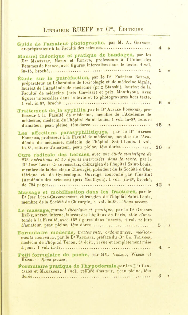 Guide de l'amateur photographe, par M. A. GnANOKn, éi-préparateur à la Faculté des sciences Manuel théorique et pratique de bandages, par les D Mabévéry, MoniN et Rétaud, professeurs à l'Union des Femmes de France, avec (îgures intercalées dans le texte. 1 vol. ln-16, broché Étude sur la putréfactiou, par le D' FRÉDÉmc Bordas, préparateur au Laboratoire de toxicologie et de médecine légale, lauréat de l'Académie de médecine (pris Stanski), lauréat de la Faculté de médecine (prix Corvisart et prix Monthyon), avec figures intercalées dans le texte et 15 photogravures hors texte. 1 vol. in 8». broché Traitemeot de_la syphilis, far le D'Alfbeu Foukniei., pro- fesseur à la Faculté de médecine, membre de l'Académie de médecine, médecin de l'hôpital Saint-Louis. 1 vol. in-8«, reliure d'amateur, peau pleine, tète dorée L*s aÉfections parasyphilitiques, par le D-- Alfred Foubnier, professeur à la Faculté de médecine, membre de l'Aca- démie de médecine, médecin de l'hôpital Saint-Louis. 1 vol. in-8», reliure d'amateur, peau pleine, tête dorée Cure radicale des hernies, avec une étude statistique de 275 opérations el 50 figures intercalées dans le texte, pnr le D' JusT Ldcas-Cbijipionkièbe, chirurgien dé l'hôpital Saint-Louis, membre de la Société de Chirurgie, président de la Société d'Obs- tétrique et de Gynécologie. Ouvrage couronné par l'Institut (Académie des sciences) (prix Monthyon). 1 \oI. in-8, broché, de 724 pages Massage et mobilisation dans les fractures, par le D' JnsT LucAS-CBAMPiONNiÈnE, chirurgien de l'hôpital Saint-Louis, membre de la Société de Chirurgie. 1 vol. in-8».—Sous presse. Le massa|;e, manuel théorique et pratique, par le D'' Georges Berné', ancien interne, lauréat îles hôpitaux de Paris, aide d'ana- tomie à la Faculté, avec 152 ligures dans le texte. 1 vol. reliure d'amateur, peau pleine, tète dorée Formulaire modernej traifnments, ordonnances, médica- ments nouveaux, par le D' VAUcAinE, préface du D'' Cu. Talauon, médecin de l'hôpital Tenon. 2° édit., revue et complètement mise à jour. 1 vol. in-18 Petit formulaire de poche, par MM. Vicario, VVeber et BuND. • - Sous presse. formulaire pratique de I hypodermlB.par les D'» Can- gaXon et Mausangb. i ' toI. reliure'amateur, peau pleine, tète dorée