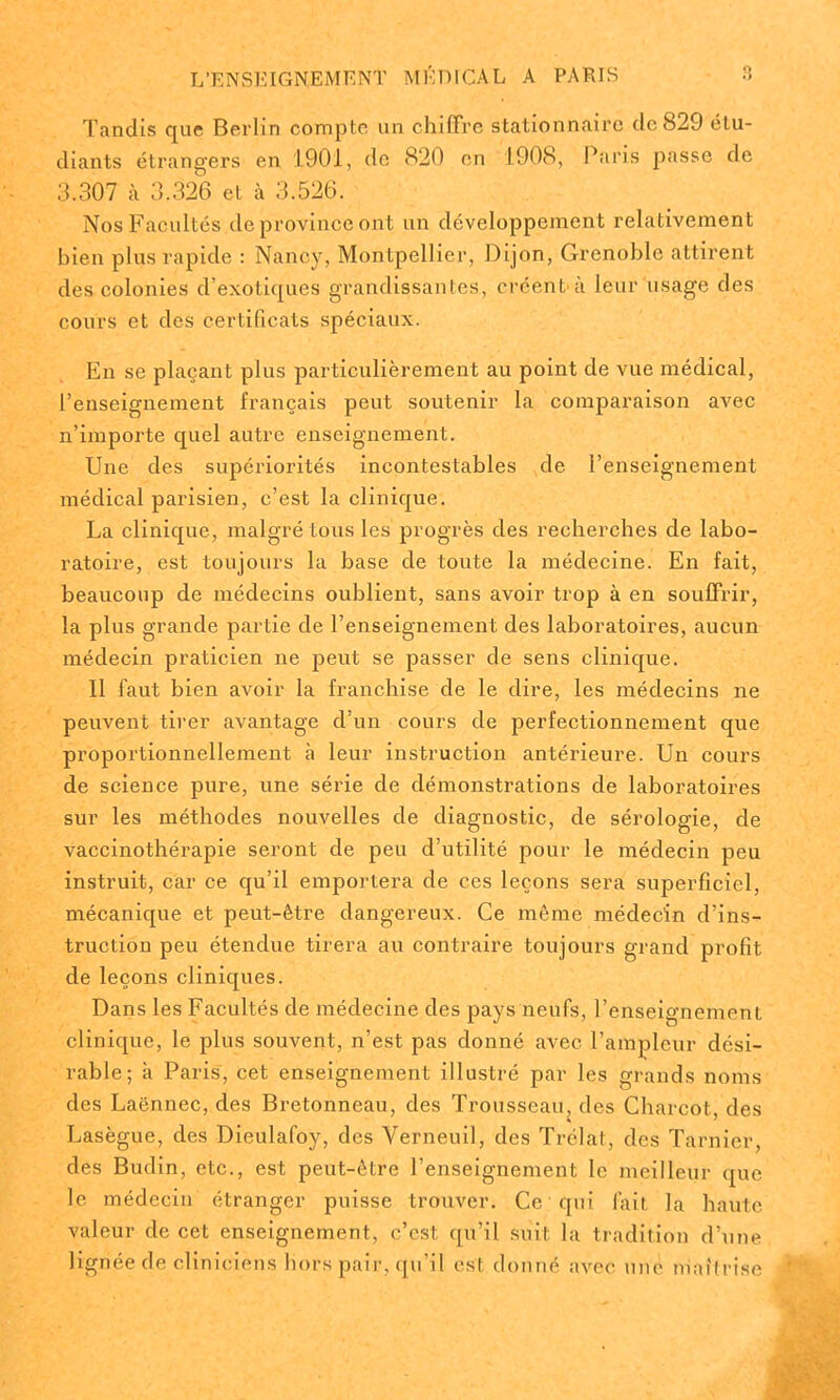 Tandis que Berlin compte un chiffre stationnaire de 829 étu- diants étrangers en 1901, de 820 en 1908, Paris passe de 3.307 à 3.326 et à 3.526. Nos Facultés de province ont un développement relativement bien plus rapide : Nancy, Montpellier, Dijon, Grenoble attirent des colonies d’exotiques grandissantes, créent'à leur usage des cours et des certificats spéciaux. En se plaçant plus particulièrement au point de vue médical, l’enseignement français peut soutenir la comparaison avec n’importe quel autre enseignement. Une des supériorités incontestables de l’enseignement médical parisien, c’est la clinique. La clinique, malgré tous les progrès des recherches de labo- ratoire, est toujours la base de toute la médecine. En fait, beaucoup de médecins oublient, sans avoir trop à en soulfrir, la plus grande partie de l’enseignement des laboratoires, aucun médecin praticien ne peut se passer de sens clinique. Il faut bien avoir la franchise de le dire, les médecins ne peuvent tirer avantage d’un cours de perfectionnement que proportionnellement à leur instruction antérieure. Un cours de science pure, une série de démonstrations de laboratoires sur les méthodes nouvelles de diagnostic, de sérologie, de vaccinothérapie seront de peu d’utilité pour le médecin peu instruit, car ce qu’il emportera de ces leçons sera superficiel, mécanique et peut-être dangereux. Ce même médecin d’ins- truction peu étendue tirera au contraire toujours grand profit de leçons cliniques. Dans les Facultés de médecine des pays neufs, l’enseignement clinique, le plus souvent, n’est pas donné avec l’ampleur dési- rable; h Paris, cet enseignement illustré par les grands noms des Laënnec, des Bretonneau, des Trousseau, des Charcot, des Lasègue, des Dieulafoy, des Verneuil, des Trélat, des Tarnier, des Budin, etc., est peut-être l’enseignement le meilleur que le médecin étranger puisse trouver. Ce qui lait la haute valeur de cet enseignement, c’est qu’il suit la tradition d’une lignée de cliniciens hors pair, qu’il est donné avec une maîtrise