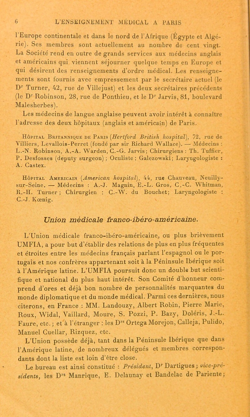 l’Europe continentale et dans le nord de l’Afrique (Égypte et Algé- rie). Ses membres sont actuellement au nombre de cent vingt. La Société rend en outre de grands services aux médecins anglais et américains qui viennent séjourner quelque temps en Europe et qui désirent des renseignements d’ordre médical. Les renseigne- ments sont fournis avec empressement par le secrétaire actuel (le Dr Turner, 42, rue de Yillejust) et les deux secrétaires précédents (le D1' Robinson, 28, rue de Ponthieu, et le D1’ Jarvis, 81, boulevard Malesherbes). Les médecins de langue anglaise peuvent avoir intérêt à connaître l’adresse des deux hôpitaux (anglais et américain) de Paris. Hôpital Britannique de Paris (Hertfovd British hospital), 72. rue de Villiers, Levallois-Perret (fondé par sir Richard Wallace). — Médecins : L.-N. Robinson, A.-A. Warden, C.-G. Jarvis; Chirurgiens: Th. Tuf fier, P. Desfosses (deputy surgeon); Oculiste; Galezowski; Laryngologiste : A. Castex. Hôpital Américain (American hospital), 44, rue Chauveau, Neuilly- sur-Seine. — Médecins : A.-J. Magnin, E.-L. Gros, C.-C. Whitman, R.-H. Turner ; Chirurgien : C.-W. du Bouchet; Laryngologiste ; C.-J. Iyœnig. Union médicale franco-ibèro-américaine. L’Union médicale franco-ibéro-américaine, ou plus brièvement UMFIA, a pour but d’établir des relations de plus en plus fréquentes et étroites entre les médecins français parlant l’espagnol ou le por- tugais et nos confrères appartenant soit à la Péninsule Ibérique soit à l’Amérique latine. L’UMFIA poursuit donc un double but scienti- fique et national du plus haut intérêt. Son Comité d honneur com- prend d’ores et déjà bon nombre de personnalités marquantes du monde diplomatique et du monde médical. Parmi ces dernières, nous citerons, en France ; MM. Landouzy, Albert Robin, Pierre Marie, Roux, Widal, Vaillard, Moure, S. Pozzi, P. Bazy, Doléris, J.-L. Faure, etc. ; et à l’étranger : les Drs Ortega Morejon, Calleja, Pulido, Manuel Cuellar, Rizquez, etc. L’Union possède déjà, tant dans la Péninsule Ibérique que dans l’Amérique latine, de nombreux délégués et membres correspon- dants dont la liste est loin d’être close. Le bureau est ainsi constitué ; Président, Dr Dartigues ; vice-pré- sidents, les D1’9 Manrique, E. Dclaunay et Bandelac de Paricnte;