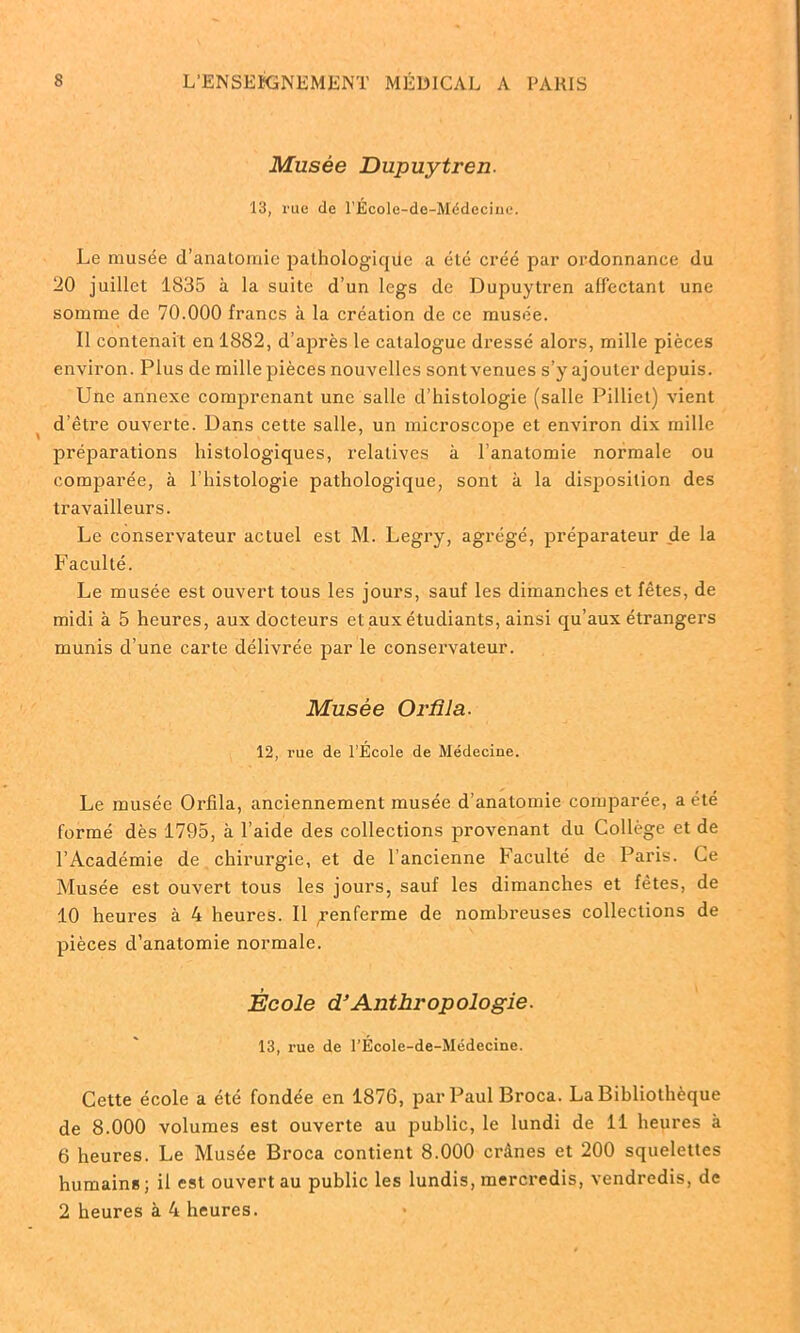 Musée Dupuytren. 13, rue de l'École-de-Médecinc. Le musée d’anatomie pathologiqüe a été créé par ordonnance du 20 juillet 1835 à la suite d’un legs de Dupuytren alfcctant une somme de 70.000 francs à la création de ce musée. Il contenait en 1882, d’après le catalogue dressé alors, mille pièces environ. Plus de mille pièces nouvelles sont venues s’y ajouter depuis. Une annexe comprenant une salie d’histologie (salle Pilliet) vient d’être ouverte. Dans cette salle, un microscope et environ dix mille préparations histologiques, relatives à l’anatomie normale ou comparée, à l’histologie pathologique, sont k la disposition des travailleurs. Le conservateur actuel est M. Legry, agrégé, préparateur _de la Faculté. Le musée est ouvert tous les jours, sauf les dimanches et fêtes, de midi à 5 heures, aux docteurs et aux étudiants, ainsi qu’aux étrangers munis d’une carte délivrée par le conservateur. Musée Or fila. 12, rue de l’École de Médecine. Le musée Orfila, anciennement musée d’anatomie comparée, a été formé dès 1795, k l’aide des collections provenant du Collège et de l’Académie de chirurgie, et de l’ancienne Faculté de Paris. Ce Musée est ouvert tous les jours, sauf les dimanches et fêtes, de 10 heures k 4 heures. Il ,renferme de nombreuses collections de pièces d’anatomie normale. École d’Anthropologie. 13, rue de l’École-de-Médecine. Cette école a été fondée en 1876, par Paul Broca. La Bibliothèque de 8.000 volumes est ouverte au public, le lundi de 11 heures k 6 heures. Le Musée Broca contient 8.000 crânes et 200 squelettes humains; il est ouvert au public les lundis, mercredis, vendredis, de 2 heures k 4 heures.