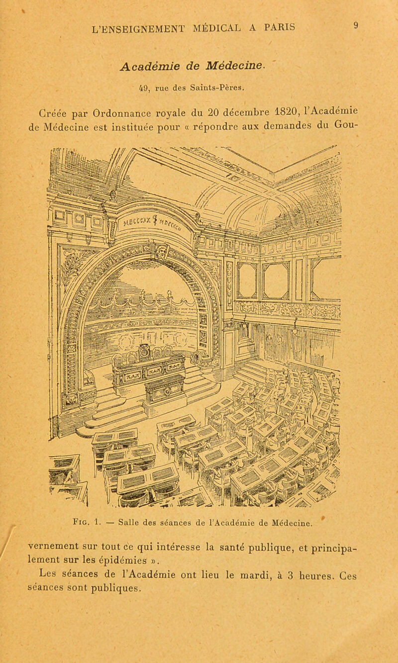 Académie de Médecine. 49, rue des Saints-Pères. Créée par Ordonnance royale du 20 décembre 1820, 1 Académie de Médecine est instituée pour « répondre aux demandes du Gou- vernement sur tout ce qui intéresse la santé publique, et principa- lement sur les épidémies ». Les séances de l’Académie ont lieu le mardi, à 3 heures. Ces séances sont publiques. Fig. 1. — Salle des séances de l’Académie de Médecine.