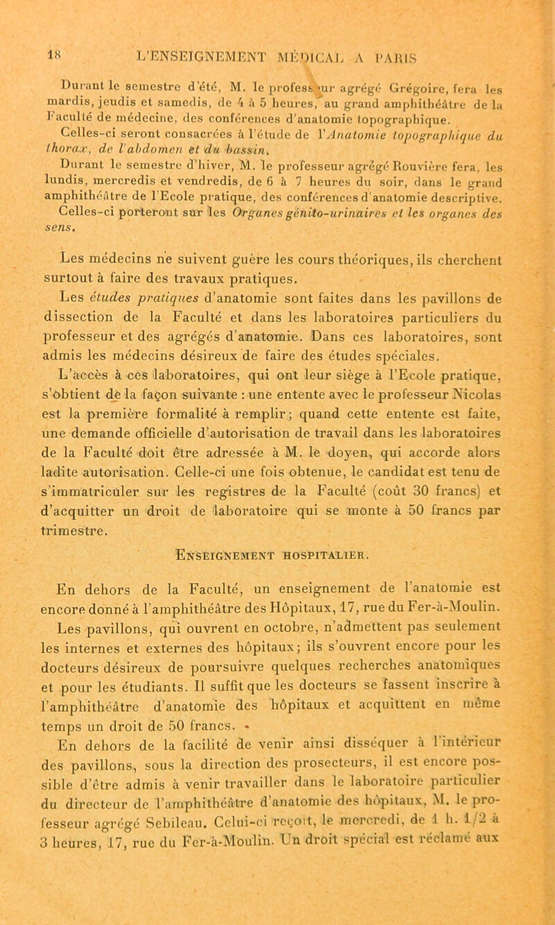 Durant le semestre d'été, M. le profest^ur agrégé Grégoire, fera les mardis, jeudis et samedis, de 4 à 5 heures, au grand amphithéâtre de la l1 acuité de médecine, des conférences d’anatomie topographique. Celles-ci seront consacrées à l’étude de Y Anatomie topographique du thorax, de Vabdomen et du bassin. Durant le semestre d’hiver, M. le professeur agrégé Rouvière fera, les lundis, mercredis et vendredis, de 6 à 7 heures du soir, dans le grand amphithéâtre de l’Ecole pratique, des conférences d’anatomie descriptive. Celles-ci porteront sur les Organes génito-urinaires et les organes des sens. Les médecins ne suivent guère les cours théoriques, ils cherchent surtout à faire des travaux pratiques. Les éludes pratiques d’anatomie sont faites dans les pavillons de dissection de la Faculté et dans les laboratoires particuliers du professeur et des agrégés d’anatomie. Dans ces laboratoires, sont admis les médecins désireux de faire des études spéciales. L’accès à ces laboratoires, qui ont leur siège à l’Ecole pratique, s’obtient de la façon suivante : une entente avec le professeur Nicolas est la première formalité à remplir; quand cette entente est faite, une demande officielle d’autorisation de travail dans les laboratoires de la Faculté doit être adressée à M. le doyen, qui accorde alors ladite autorisation. Celle-ci une fois obtenue, le candidat est tenu de s’immatriculer sur les registres de la Faculté (coût 30 francs) et d’acquitter un droit de laboratoire qui se monte à 50 francs par trimestre. Enseignement hospitalier. En dehors de la Faculté, un enseignement de l'anatomie est encore donné à l’amphithéâtre des Hôpitaux, 17, rue du Fer-à-Moulin. Les pavillons, qui ouvrent en octobre, n’admettent pas seulement les internes et externes des hôpitaux; ils s’ouvrent encore pour les docteurs désireux de poursuivre quelques recherches anatomiques et pour les étudiants. Il suffit que les docteurs se fassent inscrire à l’amphithéâtre d’anatomie des hôpitaux et acquittent en meme temps un droit de 50 francs. <• En dehors de la facilité de venir ainsi disséquer à l'intérieur des pavillons, sous la direction des prosecteurs, il est encore pos- sible d’être admis à venir travailler dans le laboratoire particulier du directeur de l amphithéâtre d anatomie des hôpitaux, M. le pro- fesseur agrégé Sebileau. Celui-ci reçoit, le mercredi, de 1 h. 1/2 a 3 heures, 17, rue du Fer-à-Moulin. Un droit spécial est réclamé aux