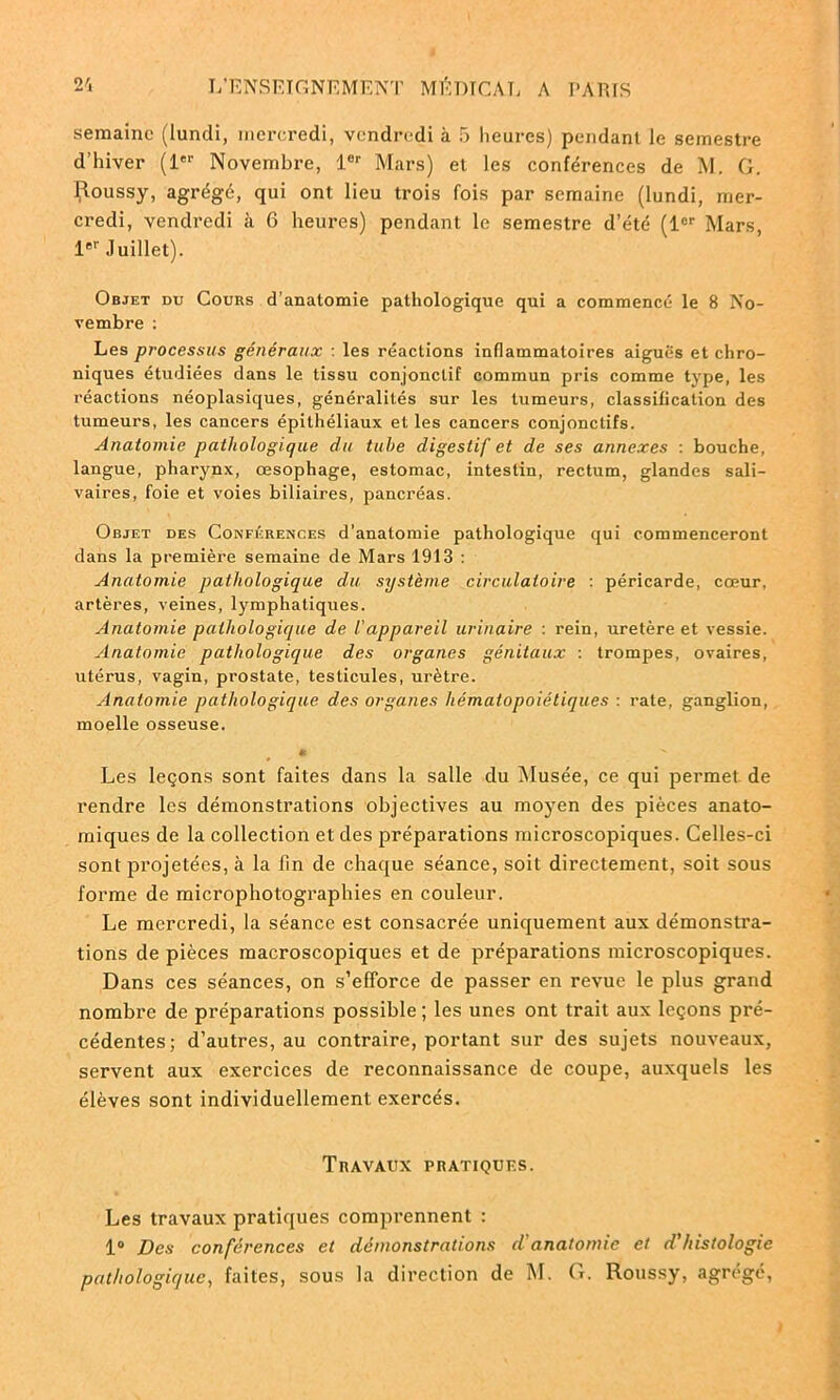 semaine (lundi, mercredi, vendredi à 5 heures) pendant le semestre d’hiver (1er Novembre, 1er Mars) et les conférences de M. G. Roussy, agrégé, qui ont lieu trois fois par semaine (lundi, mer- credi, vendredi à 6 heures) pendant le semestre d’été (1er Mars, 1er Juillet). Objet du Cours d’anatomie pathologique qui a commencé le 8 No- vembre : Les processus généraux : les réactions inflammatoires aiguës et chro- niques étudiées dans le tissu conjonctif commun pris comme type, les réactions néoplasiques, généralités sur les tumeurs, classification des tumeurs, les cancers épithéliaux et les cancers conjonctifs. Anatomie pathologique du tube digestif et de ses annexes : bouche, langue, pharynx, œsophage, estomac, intestin, rectum, glandes sali- vaires, foie et voies biliaires, pancréas. Objet des Conférences d’anatomie pathologique qui commenceront dans la première semaine de Mars 1913 : Anatomie pathologique du système circulatoire : péricarde, cœur, artères, veines, lymphatiques. Anatomie pathologique de l'appareil urinaire : rein, uretère et vessie. Anatomie pathologique des organes génitaux : trompes, ovaires, utérus, vagin, prostate, testicules, urètre. Anatomie pathologique des organes hématopoiétiques : rate, ganglion, moelle osseuse. *  Les leçons sont faites dans la salle du Musée, ce qui permet de rendre les démonstrations objectives au moyen des pièces anato- miques de la collection et des préparations microscopiques. Celles-ci sont projetées, à la fin de chaque séance, soit directement, soit sous forme de microphotographies en couleur. Le mercredi, la séance est consacrée uniquement aux démonstra- tions de pièces macroscopiques et de préparations microscopiques. Dans ces séances, on s’efforce de passer en revue le plus grand nombre de préparations possible; les unes ont trait aux leçons pré- cédentes; d’autres, au contraire, portant sur des sujets nouveaux, servent aux exercices de reconnaissance de coupe, auxquels les élèves sont individuellement exercés. Travaux pratiques. Les travaux pratiques comprennent : 1° Des conférences et démonstrations d'anatomie et d'histologie pathologique, faites, sous la direction de M. G. Roussy, agrégé,