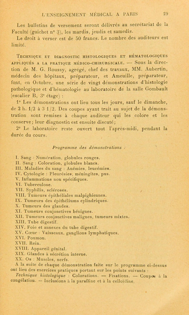 Les bulletins de versement seront délivrés au secrétariat de la Faculté (guichet n° 3), les mardis, jeudis et samedis. Le droit à verser est de 50 francs. Le nombre des auditeurs est limité. Technique et diagnostic histologiques et hématologiques APPLIQUÉS A LA PRATIQUE MÉDICO-CHIRURGICALE. SOUS la direc- tion de M. G. Roussy, agrégé, chef des travaux, MM. Aubertin, médecin des hôpitaux, préparateur, et Ameuille, préparateur, font, en Octobre, une série de vingt démonstrations d'histologie pathologique et d’hématologie au laboratoire de la salle Gombault (escalier B, 3e étage) : 1° Les démonstrations ont lieu tous les jours, sauf le dimanche, de 2 h. 1/2 à 3 1/2. Des coupes ayant trait au sujet de la démons- tration sont remises à chaque auditeur qui les colore et les conserve; leur diagnostic est ensuite discuté; 2° Le laboratoire reste ouvert tout l’après-midi, pendant la durée du cours. Programme des démonstrations : I. Sang : Numération, globules rouges. II. Sang : Coloration, globules blancs. III. Maladies du sang : Anémies, leucémies. IY. Cytologie : Pleurésies, méningites, pus. V. Inflammations non spécifiques. VI. Tuberculose. VIL Syphilis, scléroses. VIII. Tumeurs épithéliales malpighiennes. IX. Tumeurs des épithéliums cylindriques. X. Tumeurs des glandes. XI. Tumeurs conjonctives bénignes. XII. Tumeurs conjonctives malignes, tumeurs mixtes. XIII. Tube digestif. XIV. Foie et annexes du tube digestif. XV. Cœur : Vaisseaux, ganglions lymphatiques. XVI. Poumon. XVII. Rein. XVIII. Appareil génital. XIX. Glandes à sécrétion interne. XX. Os : Muscles, nerfs. A la suite de chaque démonstration faite sur le programme ci-dessus ont lieu des exercices pratiques portant sur les points suivants : Technique histologique : Colorations. — Fixations. — Coupe* il la congélation. -* Inclusions à la paraffine et à la celloïdine.