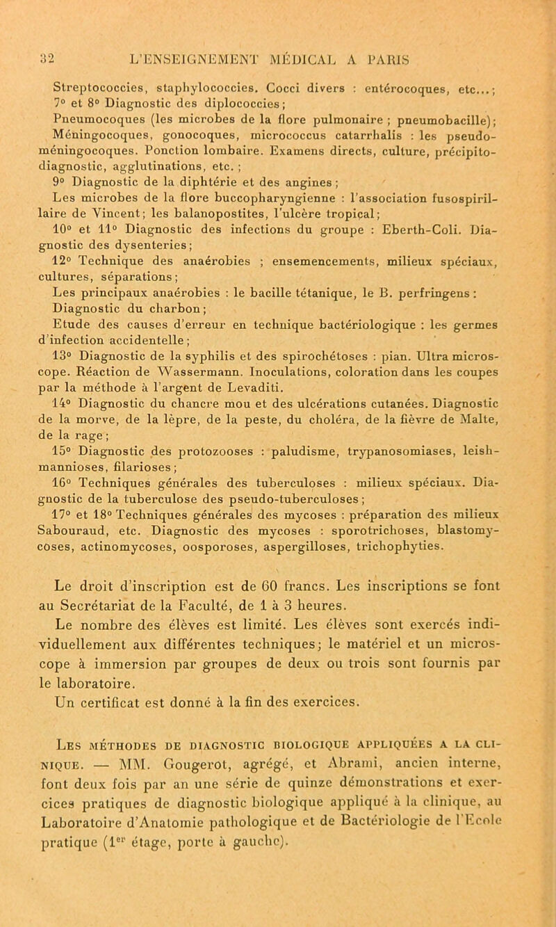 Streptococcies, staphylococcies. Cocci divers : entérocoques, etc...; 7° et 8° Diagnostic des diplococcies ; Pneumocoques (les microbes de la flore pulmonaire; pneumobacille); Méningocoques, gonocoques, micrococcus catarrhalis : les pseudo- méningocoques. Ponction lombaire. Examens directs, culture, précipito- diagnostic, agglutinations, etc. ; 9° Diagnostic de la diphtérie et des angines ; Les microbes de la flore buccopharyngienne : l’association fusospiril- laire de Vincent; les balanopostites, l'ulcère tropical; 10° et 11° Diagnostic des infections du groupe : Eberth-Coli. Dia- gnostic des dysenteries; 12° Technique des anaérobies ; ensemencements, milieux spéciaux, cultures, séparations; Les principaux anaérobies : le bacille tétanique, le B. perfringens : Diagnostic du charbon; Etude des causes d’erreur en technique bactériologique ; les germes d’infection accidentelle; 13° Diagnostic de la syphilis et des spirochétoses : pian. Ultra micros- cope. Réaction de Wassermann. Inoculations, coloration dans les coupes par la méthode à l’argent de Levaditi. 14° Diagnostic du chancre mou et des ulcérations cutanées. Diagnostic de la morve, de la lèpre, de la peste, du choléra, de la fièvre de Malte, de la rage ; 15° Diagnostic des protozooses : paludisme, trypanosomiases, leisli- mannioses, filarioses ; 16° Techniques générales des tuberculoses : milieux spéciaux. Dia- gnostic de la tuberculose des pseudo-tuberculoses ; 17° et 18° Techniques générales des mycoses : préparation des milieux Sabouraud, etc. Diagnostic des mycoses : sporotriclioses, blastomy- coses, actinomycoses, oosporoses, aspergilloses, trichophyties. Le droit d’inscription est de 60 francs. Les inscriptions se font au Secrétariat de la Faculté, de 1 à 3 heures. Le nombre des élèves est limité. Les élèves sont exercés indi- viduellement aux différentes techniques; le matériel et un micros- cope à immersion par groupes de deux ou trois sont fournis par le laboratoire. Un certificat est donné à la fin des exercices. Les méthodes de diagnostic biologique appliquées a la cli- nique. — MM. Gougerot, agrégé, et Abrami, ancien interne, font deux fois par an une série de quinze démonstrations et exer- cices pratiques de diagnostic biologique appliqué à la clinique, au Laboratoire d’Anatomie pathologique et de Bactériologie de l'F.cole pratique (1er étage, porte à gauche).