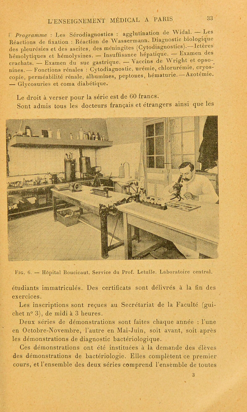 F Programme : Les Sérodiagnostics : agglutination do A\ idal. Les Réactions de fixation : Réaction de Wassermann. Diagnostic biologique des pleurésies et des ascites, des méningites (Cylodiagnostics).—Icteres hémolytiques et hémolysines. — Insuffisance hépatique. - Examen es crachats. — Examen du suc gastrique. — Vaccins de Wright et opso-_ nines.— Fonctions rénales : Cytodiagnostic, urémie, chlorurémie, ci yos copie, perméabilité rénale, albumines, peplones, hématurie. Azotémie. — Glycosuries et coma diabétique. Le droit à verser pour la série est de 60 francs. Sont admis tous les docteurs français et étrangers ainsi que les Fig. 6. — Hôpital Boucicaut. Service du Prof. Lelulle. Laboratoire central. étudiants immatriculés. Des certificats sont délivrés à la fin des exercices. Les inscriptions sont reçues au Secrétariat de la Faculté (gui- chet n° 3), de midi à 3 heures. Deux séries de démonstrations sont faites chaque année : l'une en Octobre-Novembre, l’autre en Mai-Juin, soit avant, soit après les démonstrations de diagnostic bactériologique. Ces démonstrations ont été instituées à la demande des élèves des démonstrations de bactériologie. Elles complètent ce premier cours, et l’ensemble des deux séries comprend l’ensemble de toutes 3