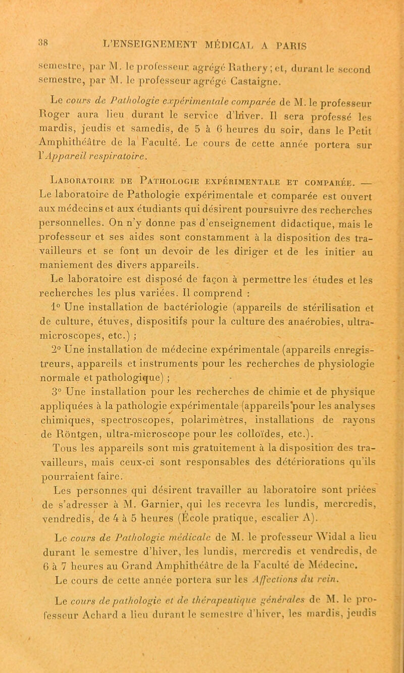 semestre-, par M. Ic professeur, agrégé Rathery ; et, durant le seeond semestre, par M. le professeur agrégé Caslaigne. Le cours de Pathologie expérimentale comparée de M. le professeur Roger aura lieu durant le service d’ifiver. Il sera professé les mardis, jeudis et samedis, de 5 à 6 heures du soir, dans le Petit Amphithéâtre de la Faculté. Le cours de celte année portera sur Y Appareil respiratoire. Laboratoire de Pathologie expérimentale et comparée. Le laboratoire de Pathologie expérimentale et comparée est ouvert aux médecins et aux étudiants qui désirent poursuivre des recherches personnelles. On n’y donne pas d’enseignement didactique, mais le professeur et ses aides sont constamment à la disposition des tra- vailleurs et se font un devoir de les diriger et de les initier au maniement des divers appareils. Le laboratoire est disposé de façon à permettre les éludes et les recherches les plus variées. Il comprend : 1° Une installation de bactériologie (appareils de stérilisation et de culture, étuves, dispositifs pour la culture des anaérobies, ultra- microscopes, etc.) ; 2° Une installation de médecine expérimentale (appareils enregis- treurs, appareils et instruments pour les recherches de physiologie normale et pathologique) ; 3° Une installation pour les recherches de chimie et de physique appliquées à la pathologie expérimentale (appareils’pour les analyses chimiques, spectroscopes, polarimètres, installations de rayons de Piôntgen, ultra-microscope pour les colloïdes, etc.). Tous les appareils sont mis gratuitement à la disposition des tra- vailleurs, mais ceux-ci sont responsables des détériorations qu'ils pourraient faire. Les personnes qui désirent travailler au laboratoire sont priées de s’adresser à M. Garnier, qui les recevra les lundis, mercredis, vendredis, de 4 à 5 heures (Ecole pratique, escalier A). Le cours de Pathologie médicale de M. le professeur Widal a lieu durant le semestre d’hiver, les lundis, mercredis et vendredis, de 6 à 7 heures au Grand Amphithéâtre de la Faculté de Médecine. Le cours de cette année portera sur les A/J'ections du rein. Le cours de pathologie et de thérapeutique générales de M. le pro- fesseur Achard a lieu durant le semestre d’hiver, les mardis, jeudis