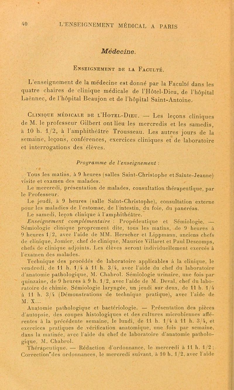 Médecine. Enseignement de la Faculté. L’enseignement de la médecine est donné par la Faculté dans les quatre chaires de clinique médicale de l’Hôtel-Dieu, de l’hôpital Laënnec, de l’hôpital Beaujon et de l’hôpital Saint-Antoine. Clinique médicale de lTIotel-Dieu. — Les leçons cliniques de M. le professeur Gilbert ont lieu les mercredis et les samedis, il 10 h. 1/2, à l’amphithéâtre Trousseau. Les autres jours de la semaine, leçons, conférences, exercices cliniques et de laboratoire et interrogations des élèves. Programme de l'enseignement : Tous les matins, à 9 heures (salles Saint-Christophe et Sainte-Jeanne) visite et examen des malades. Le mercredi, présentation de malades, consultation thérapeutique, par le Professeur. Le jeudi, à 9 heures (salle Saint-Christophe), consultation externe pour les maladies de l’estomac, de l intestin, du foie, du pancréas. Le samedi, leçoû clinique à l’amphithéâtre. Enseignement complémentaire : Propédeutique et Sémiologie. — Sémiologie clinique proprement dite, tous les malins, de 9 heures à 9 heures 1/2, avec l’aide de MM. Herscher et Lippmann, anciens chefs de clinique, Jomier, chef de clinique, Maurice Villaret et Paul Descomps, chefs de clinique adjoints. Les élèves seront individuellement exercés à l’examen des malades. Technique des procédés de laboratoire applicables à la clinique, le vendredi, de 11 h. 1/4 à 11 h. 3/4, avec l’aide du chef du laboratoire d’anatomie pathologique, M. Chabrol. Sémiologie urinaire, une fois par quinzaine, de 9 heures à 9 h. 1/2, avec l’aide de M. Deval, chef du labo- ratoire de chimie. Sémiologie laryngée, un jeudi sur deux, de 11 h. 1 4 à 11 h. 3/4 (Démonstrations de technique pratique), avec l’aide de M. X... Anatomie pathologique et bactériologie. — Présentation des pièces d’autopsie, des coupes histologiques et des cultures microbiennes affé- rentes â la précédente semaine, le lundi, de 11 h. 1/4 à 11 h. 3/4, et exercices pratiques de .vérification anatomique, une fois par semaine, dans la matinée, avec l’aide du chef de laboratoire d’anatomie patholo- gique, M. Chabrol. Thérapeutique. — Rédaction d’ordonnance, le mercredi «4 11 h. 1/2; Correction'des ordonnances, le mercredi suivant, ii 10 h. 1/2, avec 1 aide
