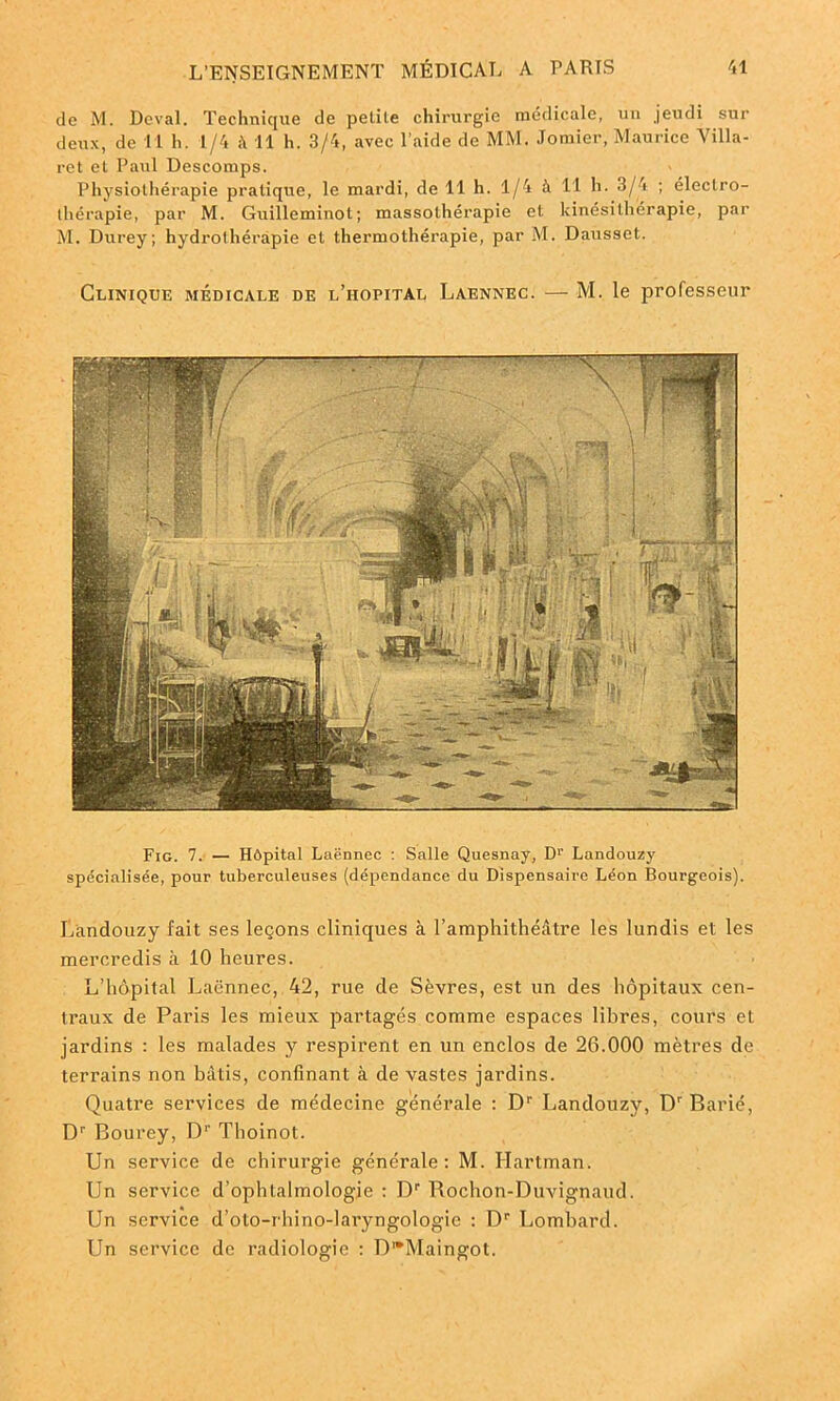 de M. Deval. Technique de petile chirurgie médicale, un jeudi sur deux, de 11 h. 1/4 <4 11 h. 3/4, avec l’aide de MM. Jomier, Maurice Villa- ret et Paul Descomps. Physiothérapie pratique, le mardi, de 11 h. 1/4 à 11 h- 3/4 ; électro- thérapie, par M. Guillemiuot; massothérapie et kinésithérapie, par M. Durey; hydrothérapie et thermothérapie, par M. Dausset. Clinique médicale de l’hôpital Laennec. — M. le professeur Fig. 7. — Hôpital Laënnec : Salle Quesnay, Dr Landouzy spécialisée, pour tuberculeuses (dépendance du Dispensaire Léon Bourgeois). Landouzy fait ses leçons cliniques à l’amphithéâtre les lundis et les mercredis à 10 heures. L’hôpital Laënnec, 42, rue de Sèvres, est un des hôpitaux cen- traux de Paris les mieux partagés comme espaces libres, cours et jardins : les malades y respirent en un enclos de 26.000 mètres de terrains non bâtis, confinant à de vastes jardins. Quatre services de médecine générale : Dr Landouzy, Dr Barié, Dr Bourey, D1' Thoinot. Un service de chirurgie générale: M. Hartman. Un service d’ophtalmologie : Dr Rochon-Duvignaud. Un service d’oto-rhino-laryngologie : Dr Lombard. Un service de radiologie : DwMaingot.