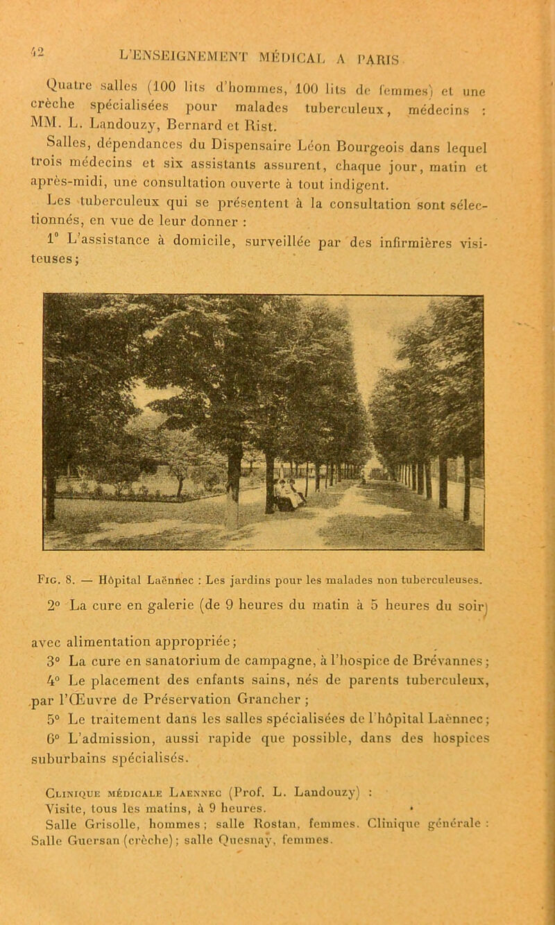 Quatre salles (100 lits cl’horames, 100 lits de femmes) et une crèche spécialisées pour malades tuberculeux, médecins : MM. L. Landouzy, Bernard et Rist. Salles, dépendances du Dispensaire Leon Bourgeois dans lequel liois médecins et six assistants assurent, chaque jour, matin et après-midi, une consultation ouverte à tout indigent. Les tuberculeux qui se présentent à la consultation sont sélec- tionnés, en vue de leur donner : 1 L assistance à domicile, surveillée par des infirmières visi- teuses ; Fig. 8. — Hôpital Laënnec : Les jardins pour les malades non tuberculeuses. 2° La cure en galerie (de 9 heures du matin à 5 heures du soir) avec alimentation appropriée; 3° La cure en sanatorium de campagne, à l’hospice de Brévannes; 4° Le placement des enfants sains, nés de parents tuberculeux, par l’Œuvre de Préservation Grancher ; 5° Le traitement dans les salles spécialisées de 1 hôpital Laënnec; G0 L’admission, aussi rapide que possible, dans des hospices suburbains spécialisés. Clinique médicale Laennec (Prof. L. Landouzy) : Visite, tous les matins, à 9 heures. * Salle Grisolle, hommes; salle Rostan, femmes. Clinique générale: Salle Guersan (crèche) ; salle Quesnay, femmes.