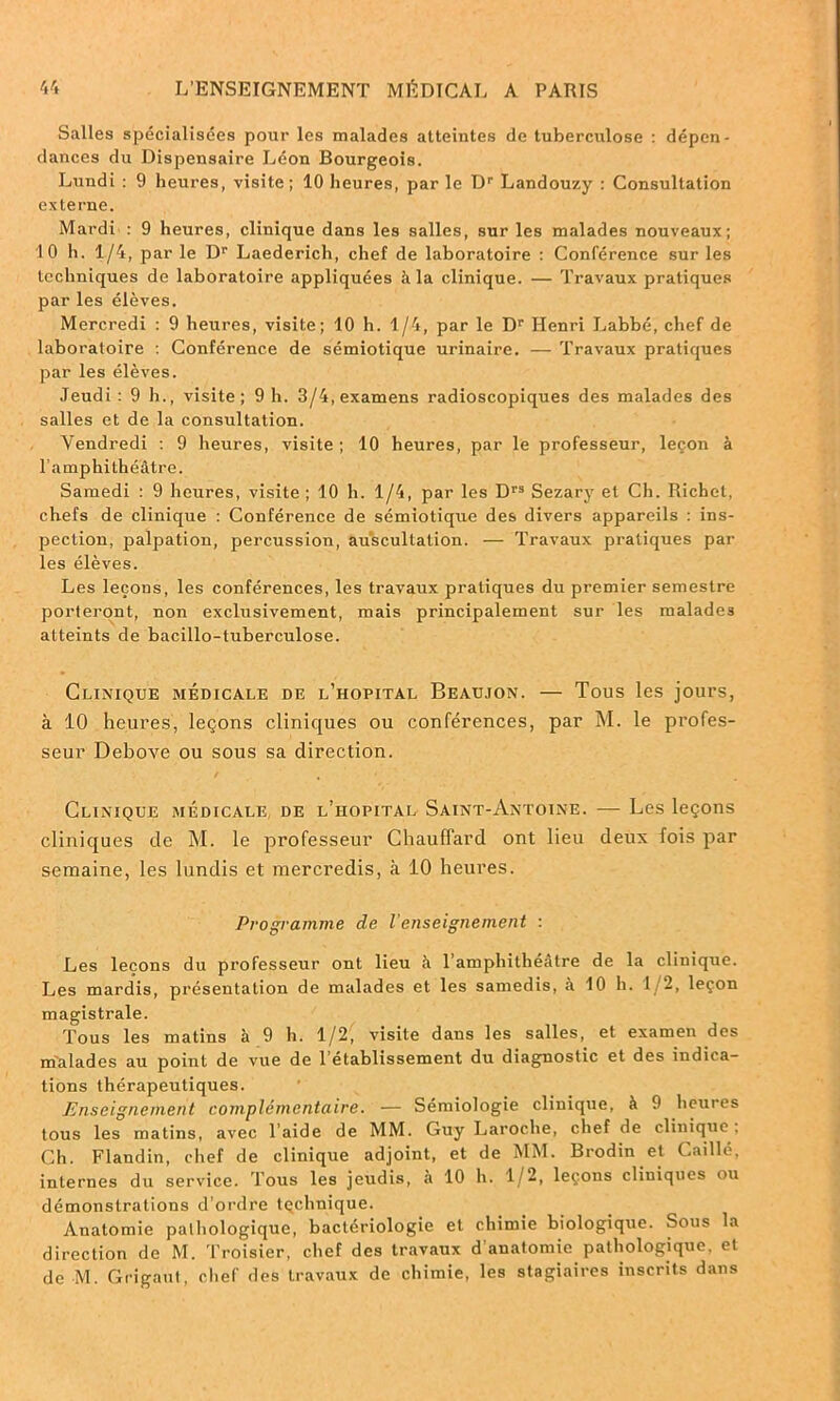 Salles spécialisées pour les malades atteintes de tuberculose : dépen- dances du Dispensaire Léon Bourgeois. Lundi : 9 heures, visite; 10 heures, par le Dr Landouzy : Consultation externe. Mardi : 9 heures, clinique dans les salles, sur les malades nouveaux; 10 h. 1/4, par le Dr Laederich, chef de laboratoire : Conférence sur les techniques de laboratoire appliquées à la clinique. — Travaux pratiques par les élèves. Mercredi : 9 heures, visite; 10 h. 1/4, par le Dr Henri Labbé, chef de laboratoire : Conférence de sémiotique urinaire. — Travaux pratiques par les élèves. Jeudi: 9 h., visite; 9 h. 3/4, examens radioscopiques des malades des salles et de la consultation. Vendredi : 9 heures, visite ; 10 heures, par le professeur, leçon à l’amphithéâtre. Samedi : 9 heures, visite ; 10 h. 1/4, par les Drs Sezary et Ch. Richet, chefs de clinique : Conférence de sémiotique des divers appareils : ins- pection, palpation, percussion, auscultation. — Travaux pratiques par les élèves. Les leçons, les conférences, les travaux pratiques du premier semestre porteront, non exclusivement, mais principalement sur les malades atteints de bacillo-tuberculose. Clinique médicale de l’hôpital Beaujon. — Tous les jours, à 10 heures, leçons cliniques ou conférences, par M. le profes- seur Debove ou sous sa direction. Clinique médicale de l’hôpital Saint-Antoine. — Les leçons cliniques de M. le professeur Chauffard ont lieu deux fois par semaine, les lundis et mercredis, à 10 heures. Programme de l’enseignement : Les leçons du professeur ont lieu à l’amphithéâtre de la clinique. Les mardis, présentation de malades et les samedis, à 10 h. 1/2, leçon magistrale. Tous les matins à 9 h. 1/2, visite dans les salles, et examen des malades au point de vue de l’établissement du diagnostic et des indica- tions thérapeutiques. Enseignement complémentaire. — Sémiologie clinique, à 9 heures tous les matins, avec laide de MM. Guy Laroche, chef de clinique. Ch. Flandin, chef de clinique adjoint, et de MM. Brodin et Caillé, internes du service. Tous les jeudis, à 10 h. 1/2, leçons cliniques ou démonstrations d’ordre tçchnique. Anatomie pathologique, bactériologie et chimie biologique. Sous la direction de M. Troisier, chef des travaux d’anatomie pathologique, et de M. Grigaut, chef des travaux de chimie, les stagiaires inscrits dans