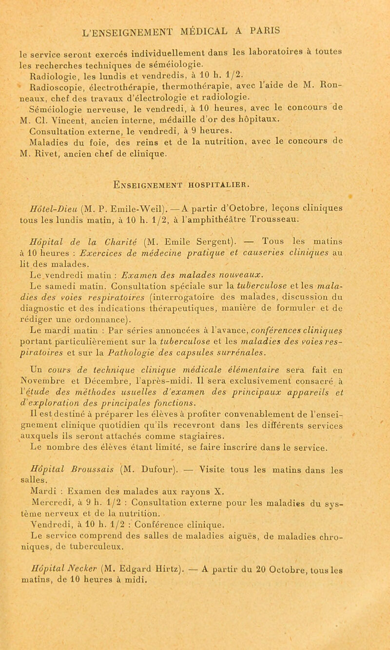 le service seront exercés individuellement dans les laboratoires à toutes les recherches techniques de séméiologie. Radiologie, les lundis et vendredis, à 10 h. 1/2. Radioscopie, électrothérapie, thermothérapie, avec 1 aide de M. Ron- ueaux, chef des travaux d’électrologie et radiologie. Séméiologie nerveuse, le vendredi, à 10 heures, avec le concours de M. Cl. Vincent, ancien interne, médaille d’or des hôpitaux. Consultation externe, le vendredi, à 9 heures. Maladies du foie, des reins et de la nutrition, avec le concours de M. Rivet, ancien chef de clinique. Enseignement hospitalier. Hôtel-Dieu (M. P. Emile-Weil).—A partir d’Octobre, leçons cliniques tous les lundis matin, à 10 h. 1/2, à l’amphithéâtre Trousseau. Hôpital de la Charité (M. Emile Sergent). — Tous les matins à 10 heures : Exercices de médecine pratique et causeries cliniques au lit des malades. Le vendredi matin : Examen des malades nouveaux. Le samedi matin. Consultation spéciale sur la tuberculose et les mala- dies des voies respiratoires (interrogatoire des malades, discussion du diagnostic et des indications thérapeutiques, manière de formuler et de rédiger une ordonnance). Le mardi matin : Par séries annoncées à 1 avance, conférences cliniques portant particulièrement sur la tuberculose et les maladies des voies res- piratoires et sur la Pathologie des capsules surrénales. Un cours de technique clinique médicale élémentaire sera fait en Novembre et Décembre, l’après-midi. Il sera exclusivement consacré à l’étude des méthodes usuelles d’examen des principaux appareils et d’exploration des principales fonctions. Il est destiné à préparer les élèves à profiter convenablement de l’ensei- gnement clinique quotidien qu’ils recevront dans les différents services auxquels ils seront attachés comme stagiaires. Le nombre des élèves étant limité, se faire inscrire dans le service. Hôpital Broussais (M. Dufour). — Visite tous les malins dans les salles. Mardi : Examen des malades aux rayons X. Mercredi, à 9 h. 1/2 : Consultation externe pour les maladies du sys- tème nerveux et de la nutrition. Vendredi, à 10 h. 1/2 : Conférence clinique. Le service comprend des salles de maladies aiguës, de maladies chro- niques, de tuberculeux. Hôpital Necker (M. Edgard Hirtz). — A partir du 20 Octobre, tous les matins, de 10 heures à midi.