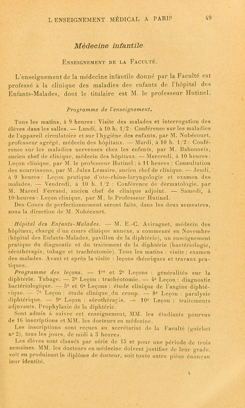 Médecine infantile. Enseignement de la Faculté. L’enseignement de la médecine infantile donné par la Faculté est professé à la clinique des maladies des enfants de 1 hôpital des Enfants-Malades, dont le titulaire est M. le professeur Hutinel. Programme de l’enseignement. Tous les matins, à 9 heures: Visite des malades et interrogation des élèves dans les salles. — Lundi, à 10 h. 1/2 : Conférence sur les maladies de l’appareil circulatoire et sur 1 hygiène des enfants, par M. Nobécourt, professeur agrégé, médecin des hôpitaux. — Mardi, à 10 h. 1/2 : Confé- rence sur les maladies nerveuses chez les enfants, par M. Babonneix, ancien chef de clinique, médecin des hôpitaux. — Mercredi, à 10 heures: Leçon clinique, par M. le professeur Hutinel ; à 11 heures : Consultation des nourrissons, par M. Jules Lemaire, ancien chef de clinique. — Jeudi, à 9 heures : Leçon pratique d’oto-rliino-laryngologie et examen des malades. — Vendredi, à 10 h. 1/2 : Conférence de dermatologie, par M. Marcel Ferrand, ancien chef de clinique adjoint. — Samedi, à 10 heures : Leçon clinique, par M. le Professeur Hutinel. Des Cours de perfectionnement seront faits, dans les deux semestres, sous la direction de M. Nobécourt. Hôpital des Enfants-Malades. — M. E.-C. Aviragnet, médecin des hôpitaux, chargé d’un cours clinique annexe, a commencé en Novembre (hôpital des Enfants-Malades, pavillon de la diphtérie), un enseignement pratique du diagnostic et du traitement de la diphtérie (bactériologie, sérothérapie, tubage et trachéotomie). Tous les matins : visite; examen des malades. Avant et après la visite : leçons théoriques et travaux pra- tiques. Programme des leçons. — lre et 2e Leçons : généralités sur la diphtérie. Tubage. — 3e Leçon : trachéotomie. — 4e Leçon : diagnostic bactériologique. — 5e et 6* Leçons : étude clinique de l’angine diphté- rique. •— 7e Leçon: étude clinique.du croup. — 8e Leçon: paralysie diphtérique. — 9e Leçon : sérothérapie. — 10e Leçon : traitements adjuvants. Prophylaxie de la diphtérie. Sont admis à suivre cet enseignement, MM. les étudiants pourvus de 16 inscriptions et MM. les docteurs en médecine. Les inscriptions sont reçues au secrétariat de la Faculté (guichet n° 2), tous les jours, de midi à 3 heures. Les élèves sont classés par série de 15 et pour une période de trois semaines. MM. les docteurs en médecine doivent justifier de leur «-rade, soit en produisant le diplôme de docteur, soit toute autre pièce énoncan leur identité. 4