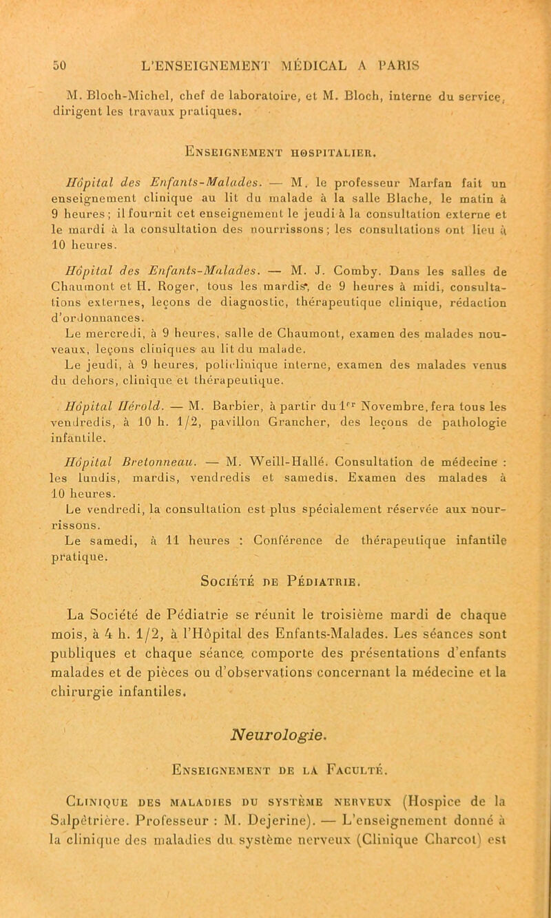 M. Bloch-Michel, chef de laboratoire, et M. Bloch, interne du service, dirigent les travaux pratiques. Enseignement hospitalier. Hôpital des Enfants-Malades. — M. le professeur Marfan fait un enseignement clinique au lit du malade à la salle Blache, le matin à 9 heures; il fournit cet enseignement le jeudi à la consultation externe et le mardi à la consultation des nourrissons; les consultations ont lieu à 10 heures. Hôpital des Enfants-MalcCdes. — M. J. Comby. Dans les salles de Chaumont et H. Roger, tous les mardis, de 9 heures à midi, consulta- tions exLernes, leçons de diagnostic, thérapeutique clinique, rédaction d’ordonnances. Le mercredi, à 9 heures, salle de Chaumont, examen des malades nou- veaux, leçons cliniques au lit du malade. Le jeudi, à 9 heures, policlinique interne, examen des malades venus du dehors, clinique et thérapeutique. Hôpital Hérold. — M. Barbier, à partir dulrr Novembre, fera tous les vendredis, à 10 h. 1/2, pavillon Grancher, des leçons de pathologie infantile. Hôpital Bretonneau. — M. Weill-Hallé. Consultation de médecine : les lundis, mardis, vendredis et samedis. Examen des malades à 10 heures. Le vendredi, la consultation est plus spécialement réservée aux nour- rissons. Le samedi, à 11 heures : Conférence de thérapeutique infantile pratique. Société de Pédiatrie. La Société de Pédiatrie se réunit le troisième mardi de chaque mois, à 4 h. 1/2, à l’Hôpital des Enfants-Malades. Les séances sont publiques et chaque séance, comporte des présentations d'enfants malades et de pièces ou d’observations concernant la médecine et la chirurgie infantiles. Neurologie. Enseignement de la Faculté. Clinique des maladies du système nerveux (Hospice de la Salpétrière. Professeur : M. Dejerine). — L’enseignement donné à la clinique des maladies du système nerveux (Clinique Charcot) est