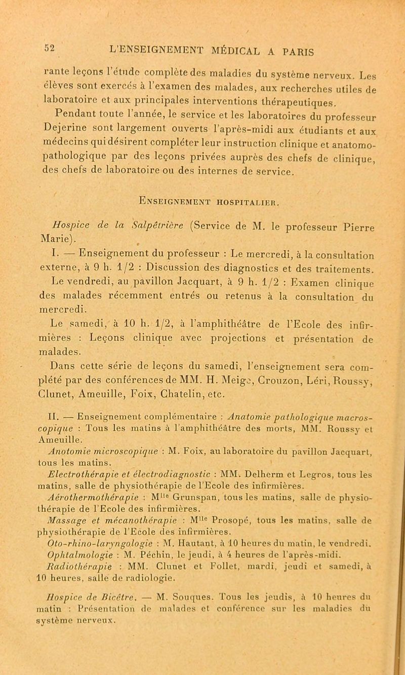 rante leçons l'étude complète des maladies du système nerveux. Les élèves sont exercés à l’examen des malades, aux recherches utiles de laboratoire et aux principales interventions thérapeutiques. Pendant toute 1 annee, le service et les laboratoires du professeur Dejerine sont largement ouverts l’après-midi aux étudiants et aux médecins qui désirent compléter leur instruction clinique et anatomo- pathologique par des leçons privées auprès des chefs de clinique, des chefs de laboratoire ou des internes de service. Enseignement hospitalier. Hospice de la Salpêtrière (Service de M. le professeur Pierre Marie). I. — Enseignement du professeur : Le mercredi, à la consultation externe, à 9 h. 1/2 : Discussion des diagnostics et des traitements. Le vendredi, au pavillon Jacquart, à 9 h. 1/2 : Examen clinique des malades récemment entrés ou retenus à la consultation du mercredi. Le samedi, à 10 h. 1/2, à l’amphithéâtre de l’Ecole des inGr- mières : Leçons clinique avec projections et présentation de malades. Dans cette série de leçons du samedi, l’enseignement sera com- plété par des conférences de MM. H. Meige, Crouzon, Léri, Pioussy, Glunet, Ameuille, Foix, Chatelin, etc. IL — Enseignement complémentaire : Anatomie pathologique macros- copique : Tous les malins à l’amphithéâtre des morts, MM. Roussy et Ameuille. Anotomie microscopique : M. Foix, au laboratoire du pavillon Jacquart, tous les matins. Electrothérapie et électrodiagnostic : MM. Delherm et Legros, tous les matins, salle de physiothérapie de l’Ecole des infirmières. Aérothermothérapie : M1,e Grunspan, tous les matins, salle de physio- thérapie de l’Ecole des infirmières. Massage et mécanothérapie : Ml!o Prosopé, tous les matins, salle de physiothérapie de l’Ecole des infirmières. Oto-rhino-laryngologie : M. II au tant, à 10 heures du matin, le vendredi. Ophtalmologie : M. Péchin, le jeudi, ;\ 4 heures de l’après-midi. Radiothérapie : MM. Clunet et Follet, mardi, jeudi et samedi, à 10 heures, salle de radiologie. Hospice de Ricctre. — M. Souques. Tous les jeudis, à 10 heures du matin : Présentation de malades et conférence sur les maladies du système nerveux.