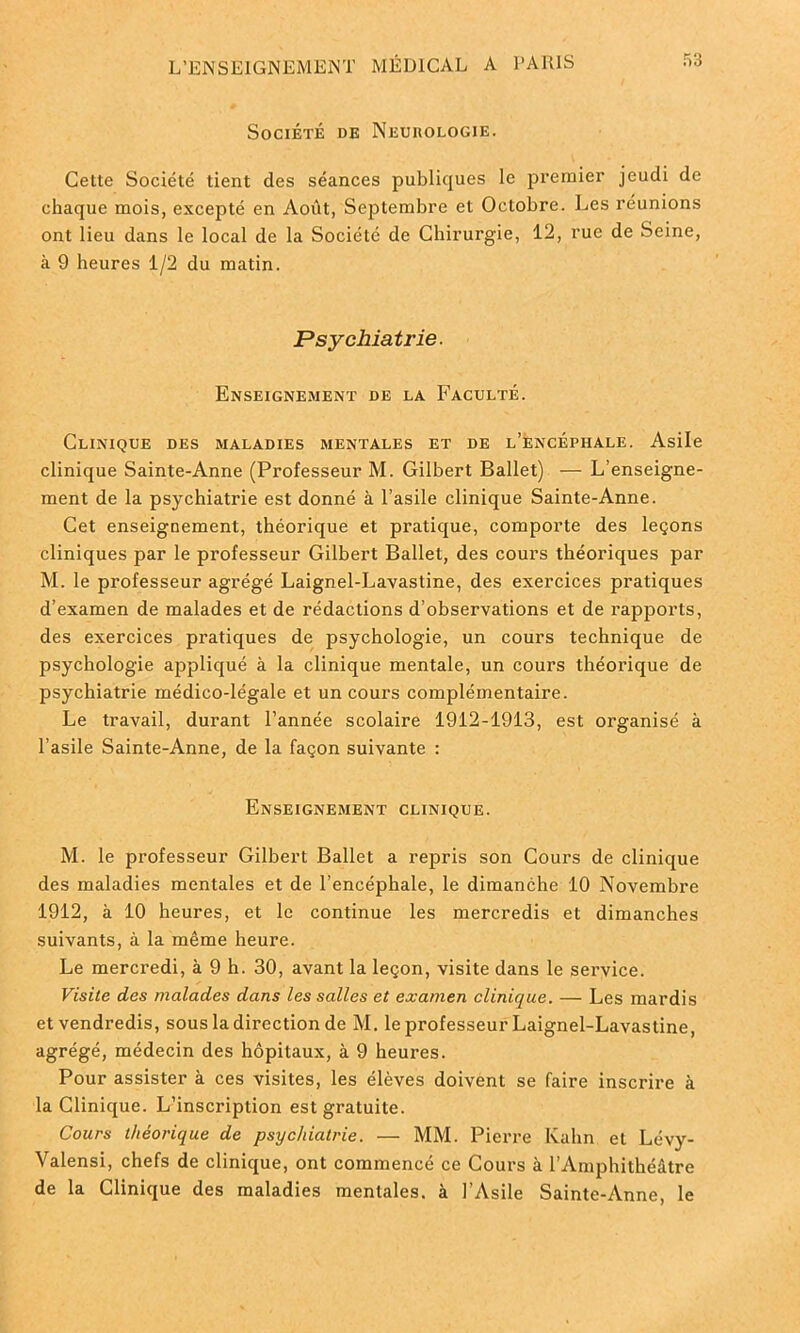 Société de Neurologie. Cette Société tient des séances publiques le premier jeudi de chaque mois, excepté en Août, Septembre et Octobre. Les réunions ont lieu dans le local de la Société de Chirurgie, 12, rue de Seine, à 9 heures 1/2 du matin. Psychiatrie. Enseignement de la Faculté. Clinique des maladies mentales et de l’encéphale. Asile clinique Sainte-Anne (Professeur M. Gilbert Ballet) — L’enseigne- ment de la psychiatrie est donné à l’asile clinique Sainte-Anne. Cet enseignement, théorique et pratique, comporte des leçons cliniques par le professeur Gilbert Ballet, des cours théoriques par M. le professeur agrégé Laignel-Lavastine, des exercices pratiques d’examen de malades et de rédactions d’observations et de rapports, des exercices pratiques de psychologie, un cours technique de psychologie appliqué à la clinique mentale, un cours théorique de psychiatrie médico-légale et un cours complémentaire. Le travail, durant l’année scolaire 1912-1913, est organisé à l’asile Sainte-Anne, de la façon suivante : Enseignement clinique. M. le professeur Gilbert Ballet a repris son Cours de clinique des maladies mentales et de l’encéphale, le dimanche 10 Novembre 1912, à 10 heures, et le continue les mercredis et dimanches suivants, à la même heure. Le mercredi, à 9 h. 30, avant la leçon, visite dans le service. Visite des malades dans les salles et examen clinique. — Les mardis et vendredis, sous la direction de M. le professeur Laignel-Lavastine, agrégé, médecin des hôpitaux, à 9 heures. Pour assister à ces visites, les élèves doivent se faire inscrire à la Clinique. L’inscription est gratuite. Cours théorique de psychiatrie. — MM. Pierre Kahn et Lévy- Valensi, chefs de clinique, ont commencé ce Cours à l’Amphithéâtre de la Clinique des maladies mentales, à l’Asile Sainte-Anne, le