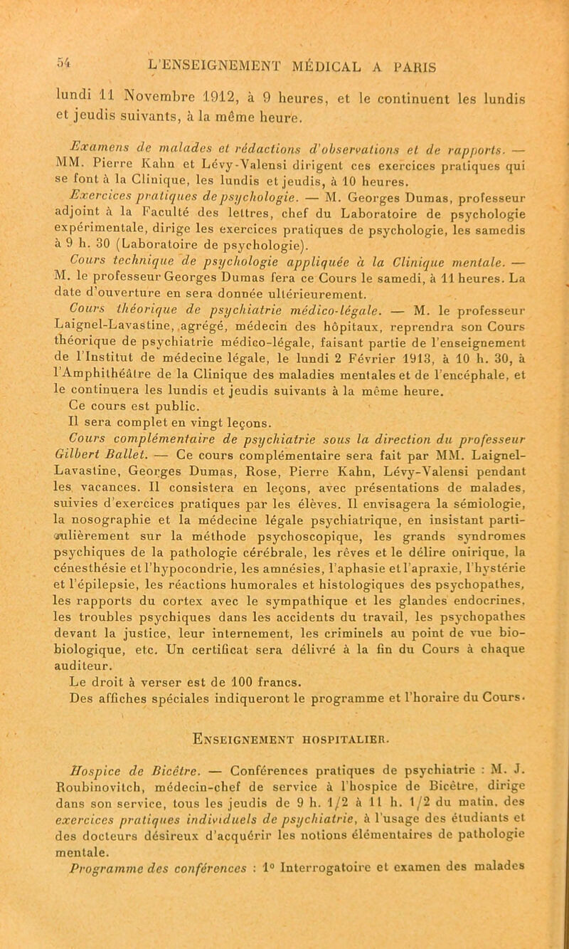 lundi :ll Novembre 1912, à 9 heures, et le continuent les lundis et jeudis suivants, à la même heurte. Examens de malades et rédactions d'observations et de rapports. — MM. Pierre Kahn et Lévy-Valensi dirigent ces exercices pratiques qui se font à la Clinique, les lundis et jeudis, à 10 heures. Exercices pratiques de psychologie. — M. Georges Dumas, professeur adjoint à la Faculté des lettres, chef du Laboratoire de psychologie expérimentale, dirige les exercices pratiques de psychologie, les samedis à 9 h. 30 (Laboratoire de psychologie). Cours technique de psychologie appliquée à la Clinique mentale. — M. le professeur Georges Dumas fera ce Cours le samedi, à 11 heures. La date d’ouverture en sera donnée ultérieurement. Cours théorique de psychiatrie médico-légale. — M. le professeur Laignel-Lavastine, .agrégé, médecin des hôpitaux, reprendra son Cours théorique de psychiatrie médico-légale, faisant partie de l’enseignement de l’Institut de médecine légale, le lundi 2 Février 1913, à 10 h. 30, à 1 Amphithéâtre de la Clinique des maladies mentales et de l’encéphale, et le continuera les lundis et jeudis suivants à la même heure. Ce cours est public. Il sera complet en vingt leçons. Cours complémentaire de psychiatrie sous la direction du professeur Gilbert Ballet. — Ce cours complémentaire sera fait par MM. Laignel- Lavastine, Georges Dumas, Rose, Pierre Kahn, Lévy-Valensi pendant les vacances. Il consistera en leçons, avec présentations de malades, suivies d’exercices pratiques par les élèves. Il envisagera la sémiologie, la nosographie et la médecine légale psychiatrique, en insistant parti- culièrement sur la méthode psychoscopique, les grands syndromes psychiques de la pathologie cérébrale, les rêves et le délire onirique, la cénesthésie et l’hypocondrie, les amnésies, l’aphasie etl’apraxie, l’hystérie et l’épilepsie, les réactions humorales et histologiques des psychopathes, les rapports du cortex avec le sympathique et les glandes endocrines, les troubles psychiques dans les accidents du travail, les psychopathes devant la justice, leur internement, les criminels au point de vue bio- biologique, etc. Un certificat sera délivré à la fin du Cours à chaque auditeur. Le droit à verser est de 100 francs. Des affiches spéciales indiqueront le programme et l'horaire du Cours- Enseignement hospitalier. Hospice de Bicêtre. — Conférences pratiques de psychiatrie : M. J. Roubinovilch, médecin-chef de service à l’hospice de Bicêtre, dirige dans son service, tous les jeudis de 9 h. 1/2 à 11 h. 1/2 du matin, des exercices pratiques individuels de psychiatrie, à l’usage des étudiants et des docteurs désireux d'acquérir les notions élémentaires de pathologie mentale. Programme des conférences : 1° Interrogatoire et examen des malades