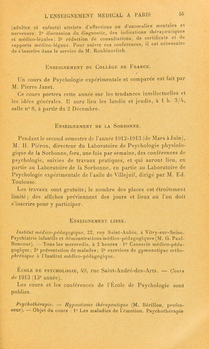 (adultes et enfants) atteints d’affections ou d’anomalies mentales et nerveuses; 2° discussion du diagnostic, des indications thérapeutiques et médico-léçales ; 3° rédaction de consultations, de certificats cl de rapports médico-légaux. Pour suivre ces conférences, il est nécessaire de s’inscrire dans le service de M. Roubinovilch. Enseignement du Collège de France. Un cours de Psychologie expérimentale et comparée est lait par M. Pierre Janet. Ce cours portera cette année sur les tendances intellectuelles et les idées générales. Il aura lieu les lundis et jeudis, à 1 h. 3/4, salle n° 8, à partir du 2 Décembre. Enseignement de la Sorbonne. Pendant le second semestre de l’année 1912-1913 (de Mars à Juin), M. H. Piéron, directeur du Laboratoire de Psychologie physiolo- gique de la Sorbonne, fera, une fois par semaine, des conférences de psychologie, suivies de travaux pratiques, et qui auront lieu, en partie au Laboratoire de la Sorbonne, en partie au Laboratoire de Psychologie expérimentale de l’asile de Villejuif, dirigé par M. Ed. Toulouse. Les travaux sont gratuits; le nombre des places est étroitement limité; des affiches préviennent des jours et lieux où l’on doit s’inscrire pour y participer. Enseignement libre. Institut médico-pédagogique, 22, rue Saint-Aubin, à Vitry-sur-Seine. Psychiatrie infantile et démonstrations médico-pédagogiques (M. G. Paul- Boncour). ■— Tous les mercredis, à 2 heures : 1° Causerie médico-péda- gogique ; 2° présentation de malades; 3° exercices de gymnastique ortlio- phvénique à l’Institut médico-pédagogique. Ecole de psychologie, 49, rue Saint-André-des-Arts. — Coins de 1913 (13e année). Les cours et les conférences de l’École de Psychologie sont publics. Psychothérapie. — Hypnotisme thérapeutique (M. Bérillon, profes- seur). — Objet du cours : 1° Les maladies de l’émotion. Psychothérapie