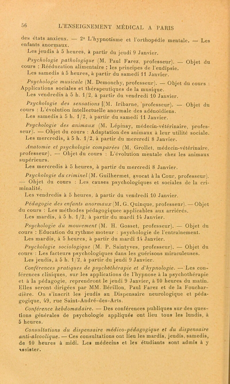 des états anxieux. — 2° L’hypnotisme et l’orthopédie mentale. — Les enfants anormaux. Les jeudis à 5 heures, à partir du jeudi 9 Janvier. Psychologie pathologique (M. Paul Parez, professeur). — Objet du cours : Rééducation alimentaire : les principes de l’eudipsie. Les samedis à 5 heures, à partir du samedi 11 Janvier. Psychologie musicale (M. Demonchy, professeur). — Objet du cours : Applications sociales et thérapeutiques de la musique. Les vendredis à 5 h. 1/2, à partir du vendredi 10 Janvier. Psychologie des sensations f(M. Iribarne, professeur). — Objet du cours : L évolution intellectuelle anormale des adénoïdiens. Les samedis à 5 h. 1/2, à partir du samedi 11 Janvier. Psychologie des animaux (M. Lépinay, médecin-vétérinaire, profes- seur). — Objet du cours : Adaptation des animaux à leur utilité sociale. Les mercredis, à 5 h. 1/2, à partir du mercredi 8 Janvier. Anatomie et psychologie comparées (M. Grollet, médecin-vétérinaire, professeur). — Objet du cours : L’évolution mentale chez les animaux supérieurs. Les mercredis à 5 heures, à partir du mercredi 8 Janvier. Psychologie du criminel [M. Guilhermet, avocat à la Cour, professeur). ■—• Objet du cours : Les causes psychologiques et sociales de la cri- minalité. Les vendredis à 5 heures, à partir du vendredi 10 Janvier. Pédagogie des enfants anormaux [IA. G. Quinque, professeur-). — Objet du cours : Les méthodes pédagogiquee applicables aux arriérés. Les mardis, à 5 h. 1/2, à partir du mardi 14 Janvier. Psychologie du mouvement (M. H. Gosset, professeur). — Objet du cours : Education du rythme moteur : psychologie de l’entrainement. Les mardis, à 5 heures, à partir du mardi 14 Janvier. Psychologie sociologique (M. P. Saintyves, professeur). — Objet du cours : Les facteurs psychologiques dans les guérisons miraculeuses. Les jeudis, à 5 h. 1/2, à partir du jeudi 9 Janvier. Conférences pratiques de psychothérapie et d'hypnologie. — Les con- férences cliniques, sur les applications de l hypnose à la psychothérapie et à la pédagogie, reprendront le jeudi 9 Janvier, à 10 heures du matin. Elles seront dirigées par MM. Bérillon, Paul Parez et de la Fouchar- dière. On s’inscrit les jeudis au Dispensaire neurologique et péda- gogique, 49, rue Saint-André-des-Arts. Conférence hebdomadaire. — Des conférences publiques sur des ques- tions générales de psychologie appliquée ont lieu tous les lundis, à 5 heures. Consultations du dispensaire médico-pédagogique et du dispensaire anti-alcoolique. — Ces consultations ont lieu les mardis, jeudis, samedis, de 10 heures à midi. Les médecins et les étudiants sont admis à y ■tssister.