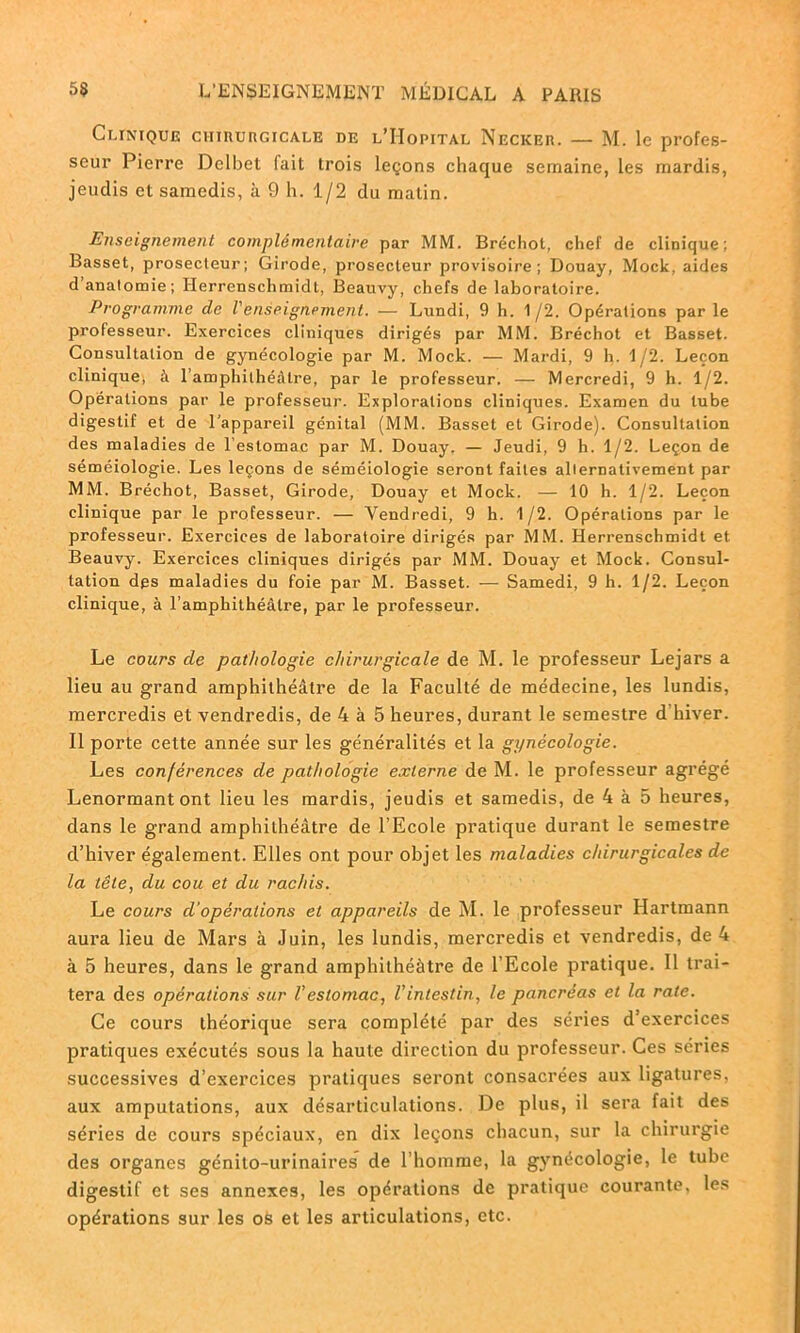 Clinique ciimuncicALE de l’Hôpital Neckee. — M. le profes- seur Pierre Delbet fait trois leçons chaque semaine, les mardis, jeudis et samedis, à 9 h. 1/2 du matin. Enseignement complémentaire par MM. Bréchot, chef de clinique; Basset, prosecteur; Girode, prosecleur provisoire; Douay, Mock, aides d anatomie; Herrcnschmidt, Beauvy, chefs de laboratoire. Programme de l'enseignement. — Lundi, 9 h. 1/2. Opérations par le professeur. Exercices cliniques dirigés par MM. Bréchot et Basset. Consultation de gynécologie par M. Mock. — Mardi, 9 h. 1/2. Leçon clinique, à l’amphithéâtre, par le professeur. — Mercredi, 9 h. 1/2. Opérations par le professeur. Explorations cliniques. Examen du tube digestif et de l'appareil génital (MM. Basset et Girode). Consultation des maladies de l’estomac par M. Douay. — Jeudi, 9 h. 1/2. Leçon de séméiologie. Les leçons de séméiologie seront faites alternativement par MM. Bréchot, Basset, Girode, Douay et Mock. — 10 h. 1/2. Leçon clinique par le professeur. — Vendredi, 9 h. 1 /2. Opérations par le professeur. Exercices de laboratoire dirigés par MM. Herrenschmidt et Beauvy. Exercices cliniques dirigés par MM. Douay et Mock. Consul- tation des maladies du foie par M. Basset. — Samedi, 9 h. 1/2. Leçon clinique, à l’amphithéâtre, par le professeur. Le cours de pathologie chirurgicale de M. le professeur Lejars a lieu au grand amphithéâtre de la Faculté de médecine, les lundis, mercredis et vendredis, de 4 à 5 heures, durant le semestre d hiver. Il porte cette année sur les généralités et la gynécologie. Les conférences de pathologie externe de M. le professeur agrégé Lenormantont lieu les mardis, jeudis et samedis, de 4 à 5 heures, dans le grand amphithéâtre de l’Ecole pratique durant le semestre d’hiver également. Elles ont pour objet les maladies chirurgicales de la tête, du cou et du rachis. Le cours d’opérations et appareils de M. le professeur Hartmann aura lieu de Mars à Juin, les lundis, mercredis et vendredis, de 4 à 5 heures, dans le grand amphithéâtre de l'Ecole pratique. Il trai- tera des opérations sur l'estomac, l'intestin, le pancréas et la rate. Ce cours théorique sera complété par des séries d’exercices pratiques exécutés sous la haute direction du professeur. Ces séries successives d’exercices pratiques seront consacrées aux ligatures, aux amputations, aux désarticulations. De plus, il sera fait des séries de cours spéciaux, en dix leçons chacun, sur la chirurgie des organes génito-urinaires de l’homme, la gynécologie, le tube digestif et ses annexes, les opérations de pratique courante, les opérations sur les os et les articulations, etc.