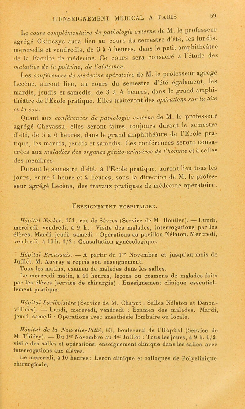 Le cours complémentaire de pathologie externe de M. le professeur agrégé Okinczyc aura lieu au cours du semestre d été, les lundis, mercredis et vendredis, de 3 à 4 heures, dans le petit amphithéâtre de la Faculté de médecine. Ce cours sera consacré à 1 étude des maladies de la poitrine, de l'abdomen. Les conférences de médecine opératoire de M. le professeur agrège Lecène, auront lieu, au cours du semestre d’été également, les mardis, jeudis et samedis, de 3 à 4 heures, dans le grand amphi- théâtre de l’Ecole pratique. Elles traiteront des opérations sur la trie et- le cou. Quant aux conférences de pathologie externe de M. le professeur agrégé Chevassu, elles seront faites, toujours durant le semestre d’été, de 5 à 6 heures, dans le grand amphithéâtre de 1 Ecole pra- tique, les mardis, jeudis et samedis. Ces conférences seront consa- crées aux maladies des organes génito-urinaires de l'homme et à celles des membres. Durant le semestre d’été, à l’Ecole pratique, auront lieu tous les jours, entre 1 heure et 4 heures, sous la direction de M. le profes- seur agrégé Lecène, des travaux pratiques de médecine opératoire. Enseignement hospitalier. Hôpital Necker, 151, rue de Sèvres (Service de M. Routier). —Lundi, mercredi, vendredi, à 9 h. : Visite des malades, interrogations par les élèves. Mardi, jeudi, samedi : Opérations au pavillon Nélaton. Mercredi, vendredi, à 10 h. 1/2 : Consultation gynécologique. Hôpital Broussais. — A partir du 1er Novembre et jusqu’au mois de Juillet, M. Auvray a repris son enseignement. Tous les matins, examen de malades dans les salles. Le mercredi matin, à 10 heures, leçons ou examens de malades faits par les élèves (service de chirurgie) ; Enseignement clinique essentiel- lement pratique. Hôpital Lariboisière (Service de M. Chaput : Salles Nélaton et Denon- villiers). — Lundi, mercredi, vendredi : Examen des malades. Mardi, jeudi, samedi : Opérations avec anesthésie lombaire ou locale. Hôpital de la Nouvelle-Pitié, 83, boulevard de THôpital (Service de M. Thiéry). — Du 1er Novembre au lor Juillet : Tous les jours, à 9 h. 1/2, visite des salles et opérations, enseignement clinique dans les salles, avec interrogations aux élèves. Le mercredi, à 10 heures : Leçon clinique et colloques de Polyclinique chirurgicale,