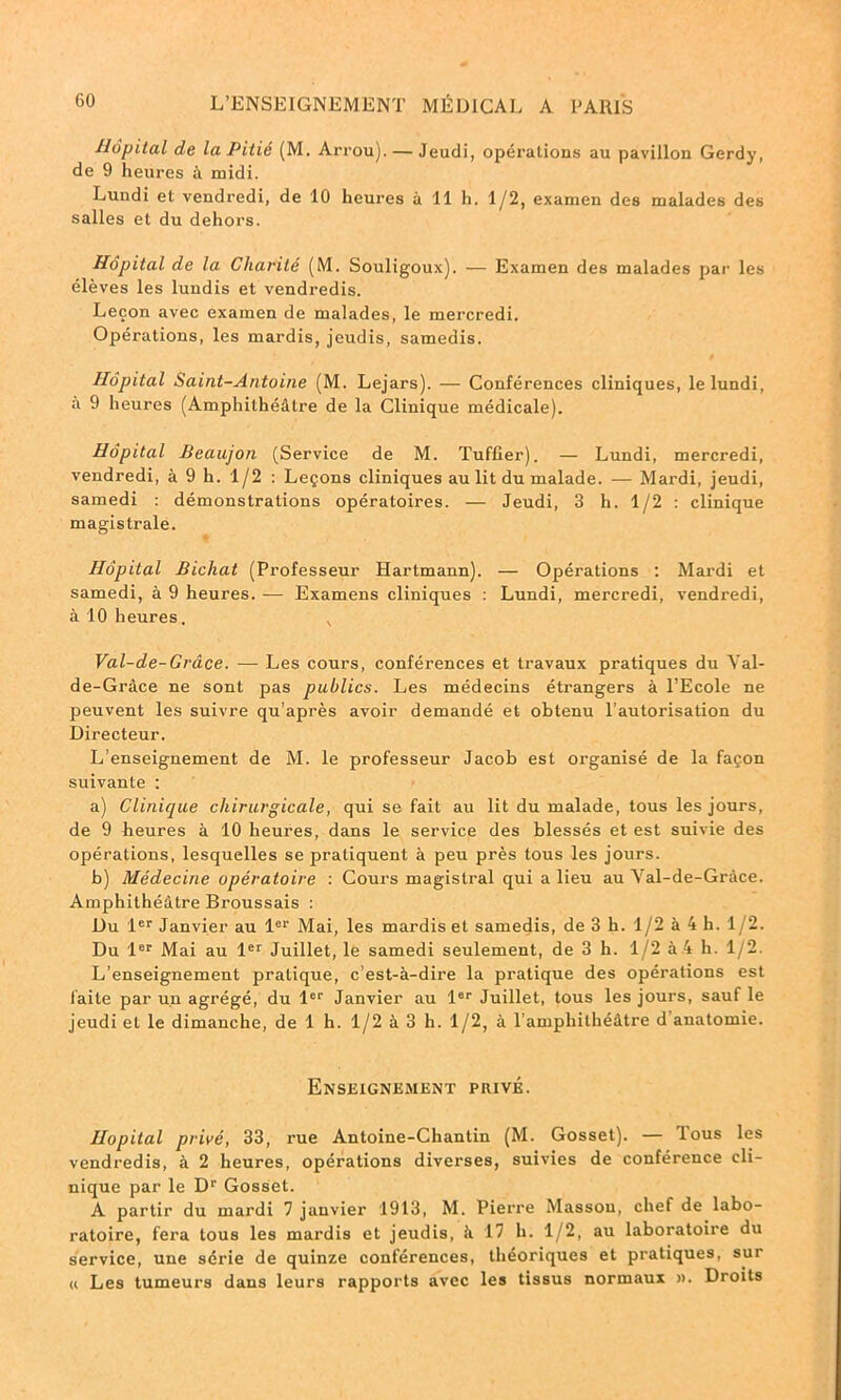 Hôpital de la Pitié (M. Arrou). — Jeudi, opérations au pavillon Gerdy, de 9 heures à midi. Lundi et vendredi, de 10 heures à 11 h. 1/2, examen des malades des salles et du dehors. Hôpital de la Charité (M. Souligoux). — Examen des malades par les élèves les lundis et vendredis. Leçon avec examen de malades, le mercredi. Opérations, les mardis, jeudis, samedis. Hôpital Saint-Antoine (M. Lejars). — Conférences cliniques, le lundi, à 9 heures (Amphithéâtre de la Clinique médicale). Hôpital Beaujon (Service de M. Tufûer). — Lundi, mercredi, vendredi, à 9 h. 1/2 : Leçons cliniques au lit du malade. — Mardi, jeudi, samedi : démonstrations opératoires. — Jeudi, 3 h. 1/2 : clinique magistrale. Hôpital Bichat (Professeur Hartmann). — Opérations : Mardi et samedi, à 9 heures. — Examens cliniques : Lundi, mercredi, vendredi, à 10 heures. v Val-de-Grâce. — Les cours, conférences et travaux pratiques du Yal- de-Grâce ne sont pas publics. Les médecins étrangers à l’Ecole ne peuvent les suivre qu’après avoir demandé et obtenu l’autorisation du Directeur. L’enseignement de M. le professeur Jacob est organisé de la façon suivante : a) Clinique chirurgicale, qui se fait au lit du malade, tous les jours, de 9 heures à 10 heures, dans le service des blessés et est suivie des opérations, lesquelles se pratiquent à peu près tous les jours. b) Médecine opératoire : Cours magistral qui a lieu au Val-de-Gràce. Amphithéâtre Broussais : Du 1er Janvier au 1er Mai, les mardis et samedis, de 3 h. 1/2 à 4 h. 1/2. Du 1er Mai au 1er Juillet, le samedi seulement, de 3 h. 1/2 à 4 h. 1/2. L’enseignement pratique, c’est-à-dire la pratique des opérations est faite par un agrégé, du 1er Janvier au 1er Juillet, tous les jours, sauf le jeudi et le dimanche, de 1 h. 1/2 à 3 h. 1/2, à l'amphithéâtre d anatomie. Enseignement privé. Hôpital privé, 33, rue Antoine-Chantin (M. Gosset). — Tous les vendredis, à 2 heures, opérations diverses, suivies de conférence cli- nique par le Dr Gosset. A partir du mardi 7 janvier 1913, M. Pierre Masson, chef de labo- ratoire, fera tous les mardis et jeudis, à 17 h. 1/2, au laboratoire du service, une série de quinze conférences, théoriques et pratiques, sur « Les tumeurs dans leurs rapports avec les tissus normaux ». Droits