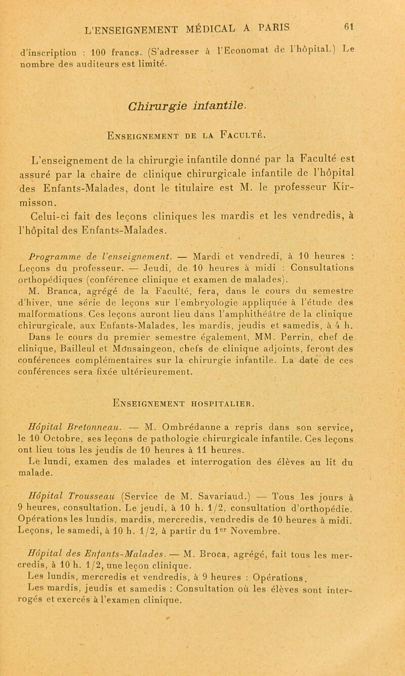 d’inscription : 100 franc?. (S’adresser à 1 Economat de 1 hôpital.) Le nombre des auditeurs est limité. Chirurgie infantile. Enseignement de la Faculté. L'enseignement cle la chirurgie infantile donné par la Faculté est assuré par la chaire de clinique chirurgicale infantile de 1 hôpital des Enfants-Malades, dont le titulaire est M. le professeur Kir- misson. Celui-ci fait des leçons cliniques les mardis et les vendredis, à l’hôpital des Enfants-Malades. Programme de l’enseignement. — Mardi et vendredi, à 10 heures : Leçons du professeur. — Jeudi, de 10 heures à midi : Consultations orthopédiques (conférence clinique et examen de malades). M. Branca, agrégé de la Faculté, fera, dans le cours du semestre d’hiver, une série de leçons sur l’embryologie appliquée à l’étude des malformations Ces leçons auront lieu dans l’amphithéâtre de la clinique chirurgicale, aux Enfants-Malades, les mardis, jeudis et samedis, à 4 h. Dans le cours du premier semestre également, MM. Perrin, chef de clinique, Bailleul et Mdnsaingeon, chefs de clinique adjoints, feront des conférences complémentaires sur la chirurgie infantile. La date de ces conférences sera fixée ultérieurement. Enseignement hospitalier. Hôpital Bretonneau. — M. Ombrédanne a repris dans son service, le 10 Octobre, ses leçons de pathologie chirurgicale infantile. Ces leçons ont lieu tous les jeudis de 10 heures à 11 heures. Lë lundi, examen des malades et interrogation des élèves au lit du malade. Hôpital Trousseau (Service de M. Savariaud.) — Tous les jours à 9 heures, consultation. Le jeudi, à 10 h. 1/2, consultation d'orthopédie. Opérations les lundis, mardis, mercredis, vendredis de 10 heures à midi. Leçons, le samedi, à 10 h. 1/2, à partir du 1er Novembre. Hôpital des Enfants-Malades. — M. Broca, agrégé, fait tous les mer- credis, à 10 h. 1/2, une leçon clinique. Les lundis, mercredis et vendredis, à 9 heures : Opérations. Les mardis, jeudis et samedis : Consultation où les élèves sont inter- rogés et exercés à l’examen clinique.