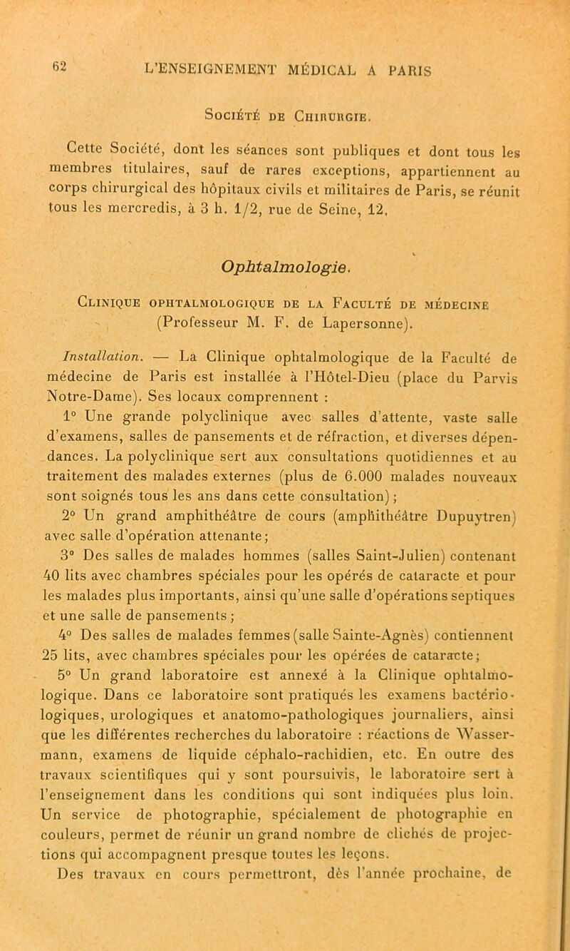 Société de Chiuuiigie. Cette Société, dont les séances sont publiques et dont tous les membres titulaires, sauf de rares exceptions, appartiennent au corps chirurgical des hôpitaux civils et militaires de Paris, se réunit tous les mercredis, à 3 h. 1/2, rue de Seine, 12, Ophtalmologie. Clinique ophtalmologique de la Faculté de médecine (Professeur M. F. de Lapersonne). Installation. — La Clinique ophtalmologique de la Faculté de médecine de Paris est installée à l’Hôtel-Dieu (place du Parvis Notre-Dame). Ses locaux comprennent : 1° Une grande polyclinique avec salles d’attente, vaste salle d’examens, salles de pansements et de réfraction, et diverses dépen- dances. La polyclinique sert aux consultations quotidiennes et au traitement des malades externes (plus de 6.000 malades nouveaux sont soignés tous les ans dans cette consultation) ; 2° Un grand amphithéâtre de cours (amphithéâtre Dupuytrenj avec salle d’opération attenante; 3° Des salles de malades hommes (salles Saint-Julien) contenant 40 lits avec chambres spéciales pour les opérés de cataracte et pour les malades plus importants, ainsi qu’une salle d’opérations septiques et une salle de pansements; 4° Des salles de malades femmes (salle Sainte-Agnès) contiennent 25 lits, avec chambres spéciales pour les opérées de cataracte; 5° Un grand laboratoire est annexé à la Clinique ophtalmo- logique. Dans ce laboratoire sont pratiqués les examens bactério- logiques, urologiques et anatomo-pathologiques journaliers, ainsi que les différentes recherches du laboratoire : réactions de Wasser- mann, examens de liquide céphalo-rachidien, etc. En outre des travaux scientifiques qui y sont poursuivis, le laboratoire sert à l’enseignement dans les conditions qui sont indiquées plus loin. Un service de photographie, spécialement de photographie en couleurs, permet de réunir un grand nombre de clichés de projec- tions qui accompagnent presque toutes les leçons. Des travaux en cours permettront, dès l’année prochaine, de