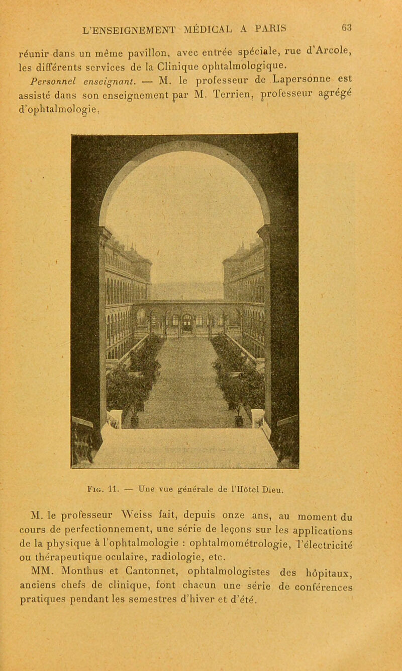 réunir dans un même pavillon, avec entrée spéciale, rue d Arcole, les différents services de la Clinique ophtalmologique. Personnel enseignant. — M. le professeur de Lapersonne est assisté dans son enseignement par M. Terrien, professeur agrégé d’ophtalmologie. Fig. 11. — Une vue générale de l’Hôtel Dieu. M. le professeur Weiss fait, depuis onze ans, au moment du cours de perfectionnement, une série de leçons sur les applications de la physique à l'ophtalmologie : ophtalmométrologie, l’électricité ou thérapeutique oculaire, radiologie, etc. MM. Monlhus et Cantonnet, ophtalmologistes des hôpitaux, anciens chefs de clinique, font chacun une série de conférences pratiques pendant les semestres d’hiver et d’été.