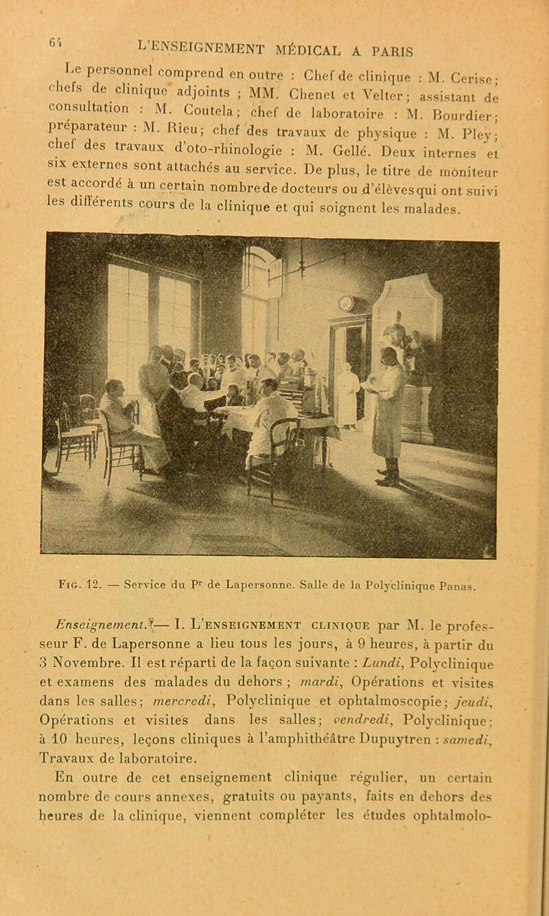 Le personnel comprend en outre : Chef de clinique : M Cerise- ehefs de clinique adjoints ; MM. Chenet et Velter; assistant dé consultation : M. Coutela ; chef de laboratoire : M. Bourdier; Préparateur : M. Rieu; chef des travaux de physique : M. Pley- chef des travaux d’oto-rhinologie : M. Gellé. Deux internes ‘el six externes sont attachés au service. De plus, le titre de moniteur est accordé à un certain nombre de docteurs ou d’élèves qui ont suivi les dillérents c,ours de la clinique et qui soignent les malades. Fig. 12. — Service du Pr de Lapersonne. Salle de la Polyclinique Panas. Enseignement— I. L’enseignement clinique par M. le profes- seur F. de Lapersonne a lieu tous les jours, à 9 heures, à partir du 3 Novembre. Il est réparti de la façon suivante : Lundi, Polyclinique et examens des malades du dehors ; mardi, Opérations et visites dans les salles; mercredi, Polyclinique et ophtalmoscopie; jeudi. Opérations et visites dans les salles; vendredi, Polyclinique; à 10 heures, leçons cliniques à l’amphithéâtre Dupuytren -.samedi. Travaux de laboratoire. En outre de cet enseignement clinique régulier, un certain nombre de cours annexes, gratuits ou payants, faits en dehors des heures de la clinique, viennent compléter les études ophtalmolo-