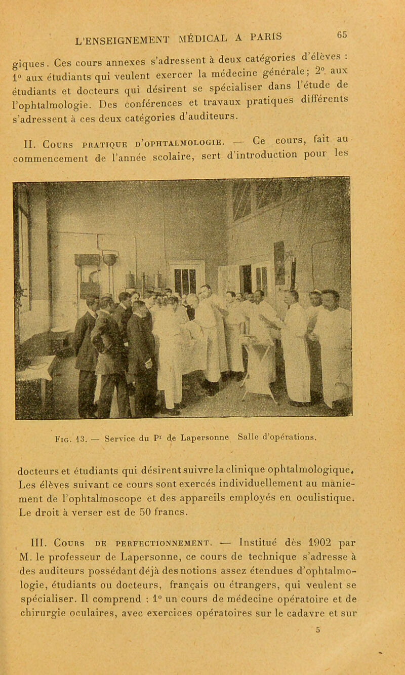 giques. Ces cours annexes s’adressent à deux catégories d elevcs : i° aux étudiants qui veulent exercer la médecine générale ; 2° aux étudiants et docteurs qui désirent se spécialiser dans l’étude de l’ophtalmologie. Des conférences et travaux pratiques differents s’adressent à ces deux catégories d auditeurs. II. Cours pratique d’ophtalmologie. Ce couis, fait au commencement de Tannée scolaire, sert d introduction pour les Fig. 13. — Service du P1 de Lapersonne Salle d’operations. docteurs et etudiants qui désirent suivre la clinique ophtalmologique. Les élèves suivant ce cours sont exercés individuellement au manie- ment de Tophtalmoscope et des appareils employés en oculistique. Le droit à verser est de 50 francs. III. Cours de perfectionnement. — Institué dès 1902 par M. le professeur de Lapersonne, ce cours de technique s’adresse à des auditeurs possédant déjà des notions assez étendues d’ophtalmo- logie, étudiants ou docteurs, français ou étrangers, qui veulent se spécialiser. Il comprend : 1° un cours de médecine opératoire et de chirurgie oculaires, avec exercices opératoires sur le cadavre et sur 5
