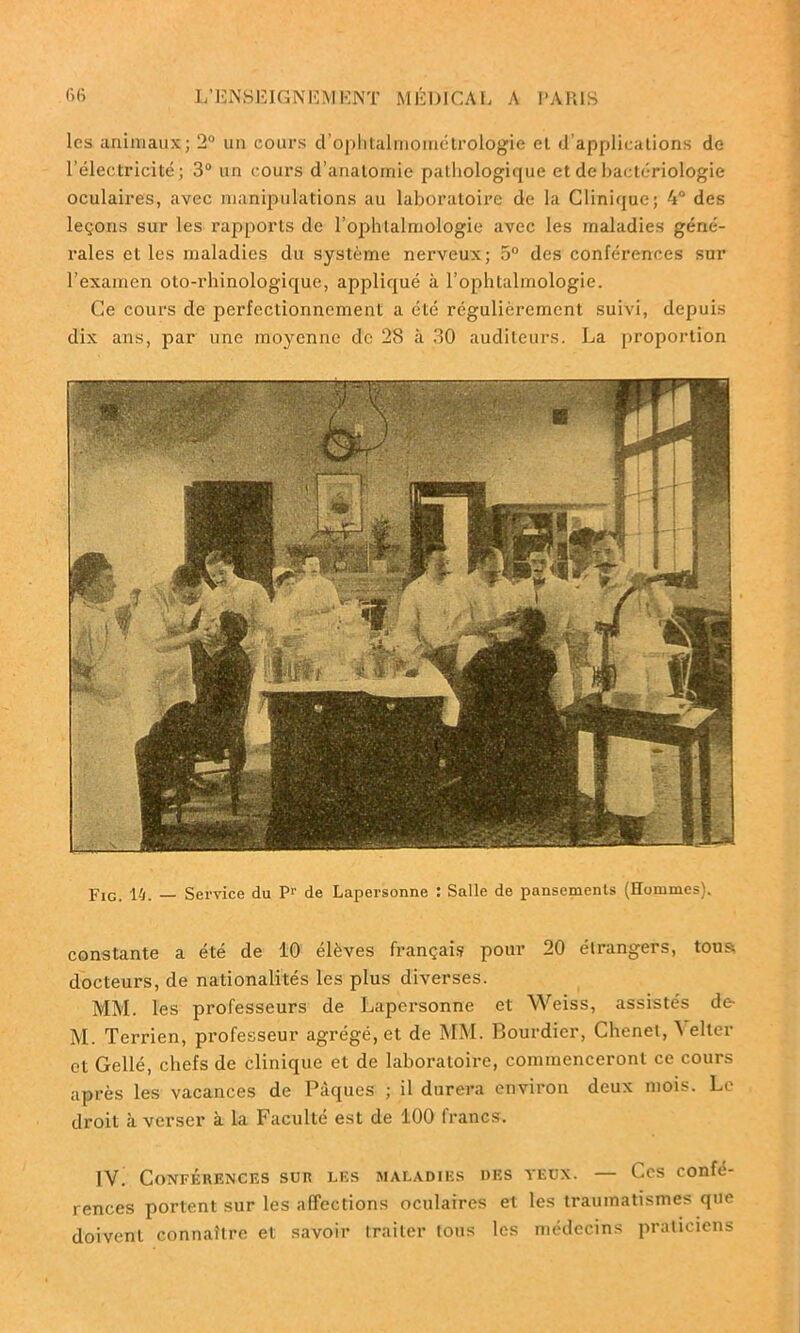 les animaux; 2° un cours d’ophtalmométrologie et d’applications de l’électricité; 3° un cours d’anatomie pathologique et de bactériologie oculaires, avec manipulations au laboratoire de la Clinique; 4° des leçons sur les rapports de l’ophtalmologie avec les maladies géné- rales et les maladies du système nerveux; 5° des conférences sur l’examen oto-rhinologique, appliqué à l’ophtalmologie. Ce cours de perfectionnement a été régulièrement suivi, depuis dix ans, par une moyenne de 28 à 30 auditeurs. La proportion Fig. 14. — Service du P1' de Lapersonne : Salle de pansements (Hommes). constante a été de 10 élèves français pour 20 étrangers, tous docteurs, de nationalités les plus diverses. MM. les professeurs de Lapersonne et Weiss, assistés de- M. Terrien, professeur agrégé, et de MM. Bourdier, Chenet, Yelter et Gellé, chefs de clinique et de laboratoire, commenceront ce cours après les vacances de Pâques ; il durera environ deux mois. Le droit à verser à la Faculté est de 100 francs. IV. Conférences sur les maladies des yeux. — Ces confé- rences portent sur les affections oculaires et les traumatismes que doivent connaître et savoir traiter tous les médecins praticiens