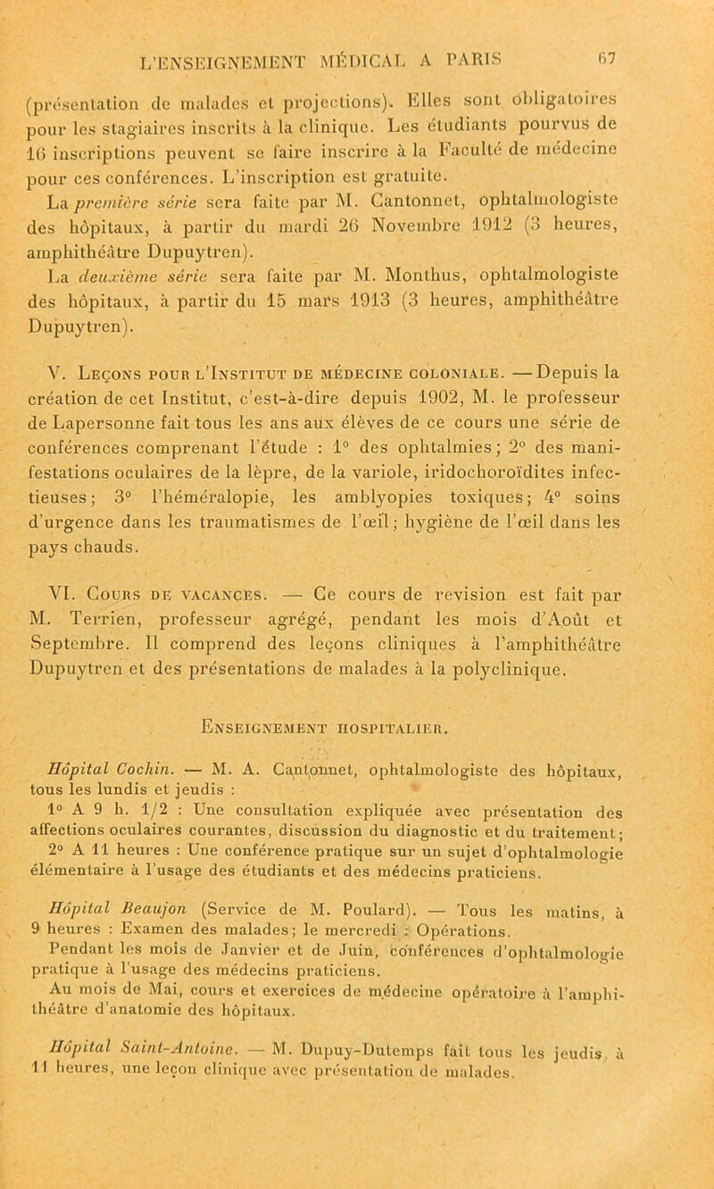 (présentation de malades et projections). Elles sont obligatoires pour les stagiaires inscrits à la clinique. Les étudiants pourvus de 16 inscriptions peuvent se l'aire inscrire à la Faculté de médecine pour ces conférences. L’inscription est gratuite. La première série sera faite par M. Cantonnet, ophtalmologiste des hôpitaux, à partir du mardi 26 Novembre 1912 (3 heures, amphithéâtre Dupuytren). La deuxième série sera faite par M. Monthus, ophtalmologiste des hôpitaux, à partir du 15 mars 1913 (3 heures, amphithéâtre Dupuytren). V. Leçons pour l’Institut de médecine coloniale. —Depuis la création de cet Institut, c’est-à-dire depuis 1902, M. le professeur de Lapersonne fait tous les ans aux élèves de ce cours une série de conférences comprenant l'étude : 1° des ophtalmies; 2° des mani- festations oculaires de la lèpre, de la variole, iridochoroïdites infec- tieuses; 3° l’héméralopie, les amblyopies toxiques; 4° soins d’urgence dans les traumatismes de l’œil; hygiène de l’œil dans les pays chauds. VI. Cours de vacances. — Ce cours de révision est fait par M. Terrien, professeur agrégé, pendant les mois d’Août et Septembre. Il comprend des leçons cliniques à l’amphithéâtre Dupuytren et des présentations de malades à la polyclinique. Enseignement hospitalier. Hôpital Cochin. — M. A. Cantonnet, ophtalmologiste des hôpitaux, tous les lundis et jeudis : 1° A 9 h. 1/2 : Une consultation expliquée avec présentation des affections oculaires courantes, discussion du diagnostic et du traitement; 2° A 11 heures : Une conférence pratique sur un sujet d’ophtalmologie élémentaire à l’usage des étudiants et des médecins praticiens. Hôpital Beaujon (Service de M. Poulard). — Tous les matins, à 9 heures : Examen des malades; le mercredi : Opérations. Pendant les mois de Janvier et de Juin, conférences d’ophtalmologie pratique à l’usage des médecins praticiens. Au mois de Mai, cours et exercices de médecine opératoire à l’amphi- théâtre d’anatomie des hôpitaux. Hôpital Saint-Antoine. — M. Dupuy-Dutemps fait tous les jeudis à I l heures, une leçon clinique avec présentation de malades.