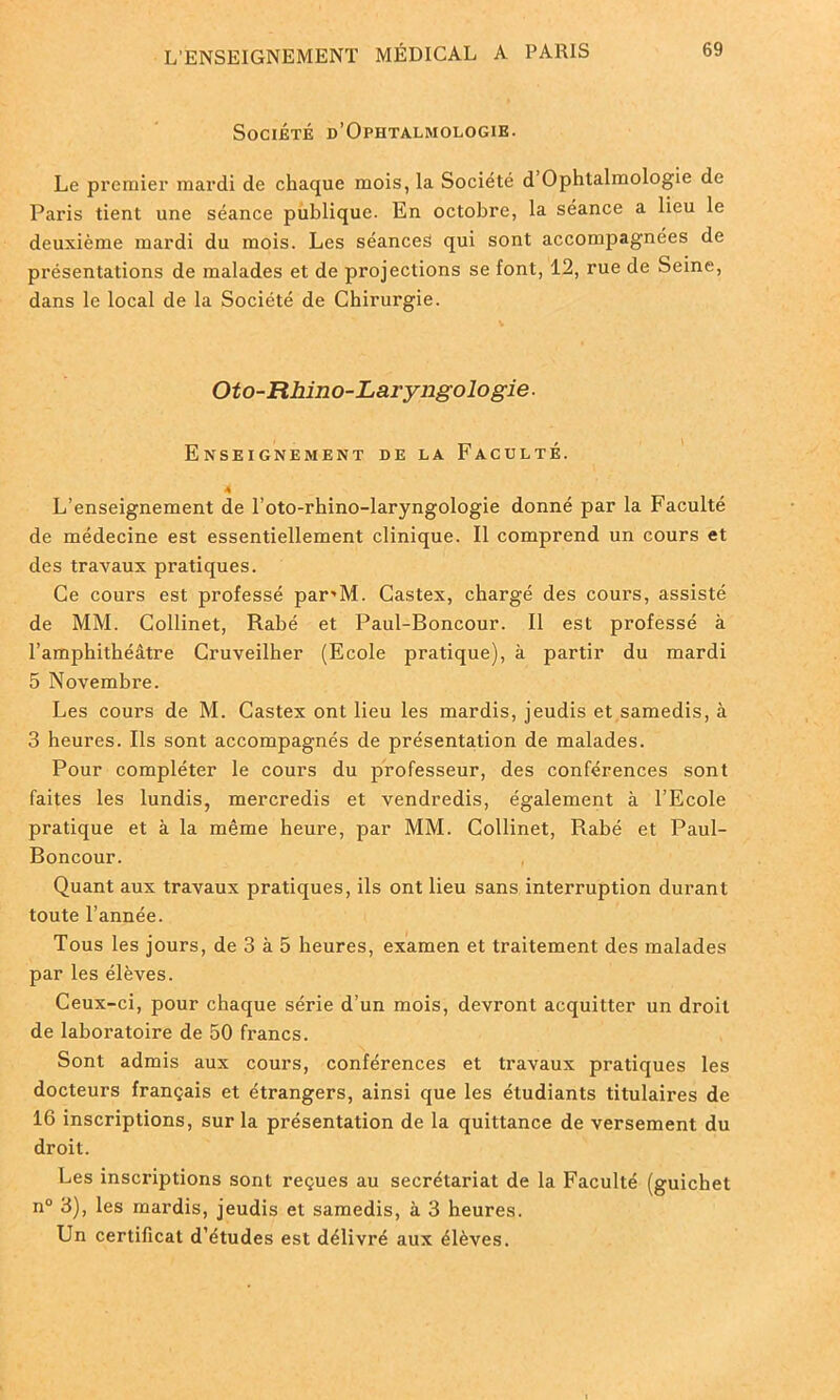 Société d’Ophtalmologie. Le premier mardi de chaque mois, la Société d Ophtalmologie de Paris tient une séance publique. En octobre, la séance a lieu le deuxième mardi du mois. Les séances qui sont accompagnées de présentations de malades et de projections se font, 12, rue de Seine, dans le local de la Société de Chirurgie. Oto-Rhino-Laryngologie. Enseignement de la Faculté. 4 L’enseignement de l’oto-rhino-laryngologie donné par la Faculté de médecine est essentiellement clinique. Il comprend un cours et des travaux pratiques. Ce cours est professé par'M. Castex, chargé des cours, assisté de MM. Collinet, Rabé et Paul-Boncour. Il est professé à l’amphithéâtre Cruveilher (Ecole pratique), à partir du mardi 5 Novembre. Les cours de M. Castex ont lieu les mardis, jeudis et samedis, à 3 heures. Ils sont accompagnés de présentation de malades. Pour compléter le cours du professeur, des conférences sont faites les lundis, mercredis et vendredis, également à l’Ecole pratique et à la même heure, par MM. Collinet, Rabé et Paul- Boncour. Quant aux travaux pratiques, ils ont lieu sans interruption durant toute l’année. Tous les jours, de 3 à 5 heures, examen et traitement des malades par les élèves. Ceux-ci, pour chaque série d’un mois, devront acquitter un droit de laboratoire de 50 francs. Sont admis aux cours, conférences et travaux pratiques les docteurs français et étrangers, ainsi que les étudiants titulaires de 16 inscriptions, sur la présentation de la quittance de versement du droit. Les inscriptions sont reçues au secrétariat de la Faculté (guichet n° 3), les mardis, jeudis et samedis, à 3 heures. Un certificat d’études est délivré aux élèves.