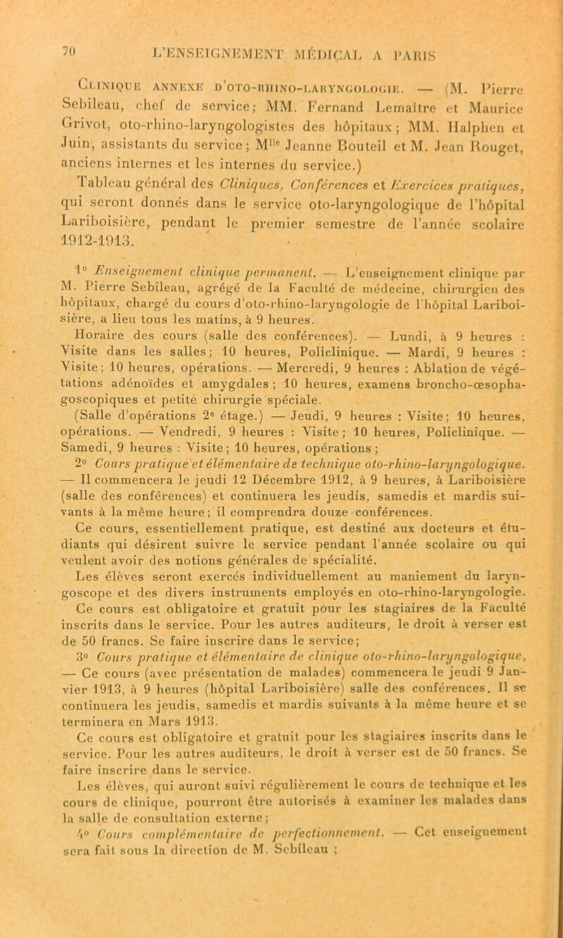 C i.iniquiî anniîxiî D’oTo-niHNo-LAnYNGOLopiB. — (M. Pierre Sebileau, chef de service; MM. Fernand Lemaître et Maurice Grivot, oto-rhino-laryngologistes des hôpitaux; MM. Halphen et -luin, assistants du service; Mllc Jeanne Bouleil et M. Jean Rouget, anciens internes et les internes du service.) 1 ableau général des Cliniques, Conférences et Exercices pratiques, qui seront donnés dans le service oto-laryngologique de l’hôpital Lariboisière, pendant le premier semestre de l’année scolaire 1912-1913. 1° Enseignement clinique permanent. — L'enseignement clinique par M. Pierre Sebileau, agrégé de la Faculté de médecine, chirurgien des hôpitaux, chargé du cours d’oto-rhino-laryngologie de 1 hôpital Lariboi- sière, a lieu tous les matins, à 9 heures. Horaire des cours (salle des conférences). — Lundi, à 9 heures : Visite dans les salles; 10 heures, Policlinique. — Mardi, 9 heures : Visite; 10 heures, opérations. — Mercredi, 9 heures ; Ablation de végé- tations adénoïdes et amygdales ; 10 heures, examens broncho-œsopha- goscopiques et petite chirurgie spéciale. (Salle d’opérations 2e étage.) — Jeudi, 9 heures : Visite; 10 heures, opérations. —Vendredi, 9 heures : Visite; 10 heures, Policlinique. — Samedi, 9 heures : Visite; 10 heures, opérations ; 2° Cours pratique et élémentaire de technique oto-rhino-laryngologique. — Il commencera le jeudi 12 Décembre 1912, à 9 heures, à Lariboisière (salle des conférences) et continuera les jeudis, samedis et mardis sui- vants à la même heure; il comprendra douze conférences. Ce cours, essentiellement pratique, est destiné aux docteurs et étu- diants qui désirent suivre le service pendant l’année scolaire ou qui veulent avoir des notions générales de spécialité. Les élèves seront exercés individuellement au maniement du laryn- goscope et des divers instruments employés en oto-rhino-laryngologie. Ce cours est obligatoire et gratuit pour les stagiaires de la Faculté inscrits dans le service. Pour les autres auditeurs, le droit à verser est de 50 francs. Se faire inscrire dans le service; 3° Cours pratique et élémentaire de clinique oto-rhino-laryngologique, — Ce cours (avec présentation de malades) commencera le jeudi 9 Jan- vier 1913, à 9 heures (hôpital Lariboisière) salle des conférences. Il se continuera les jeudis, samedis et mardis suivants à la même heure et se terminera en Mars 1913. Ce cours est obligatoire et gratuit pour les stagiaires iuscrits dans le service. Pour les autres auditeurs, le droit il verser est de 50 francs. Se faire inscrire dans le service. Les élèves, qui auront suivi régulièrement le cours de technique et les cours de clinique, pourront être autorisés à examiner les malades dans la salle de consultation externe; Cours complémentaire de perfectionnement. — Cet enseignement sera fait sous la direction de M. Sebileau ;