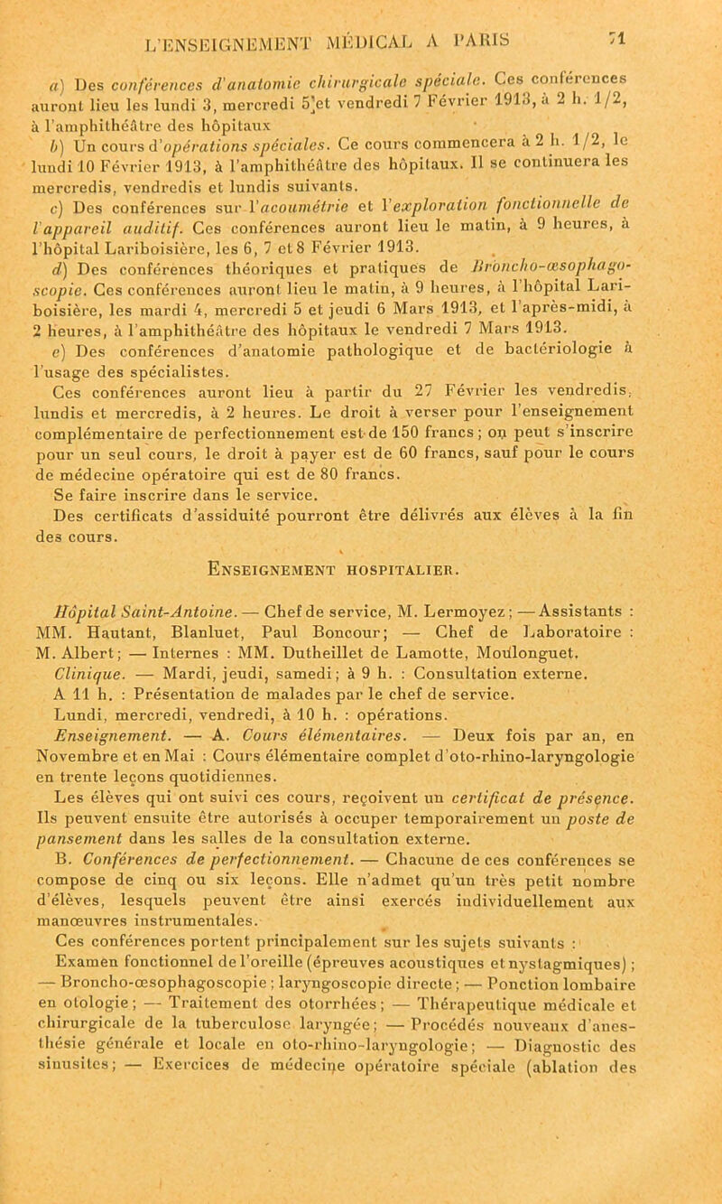 a) Des conférences d'anatomie chirurgicale spéciale. Ces conférences auront lieu les lundi 3, mercredi 5]et vendredi 7 Février 1913, u 2 h. 1/2, à l’amphithéâtre des hôpitaux b) Un cours A'opérations spéciales. Ce cours commencera a 2 h. 1 /2, le lundi 10 Février 1913, à l’amphithéâtre des hôpitaux. Il se continuera les mercredis, vendredis et lundis suivants. c) Des conférences sur Y acoumétrie et Y exploration fonctionnelle de 1 appareil auditif. Ces conférences auront lieu le malin, à 9 heures, à l’hôpital Lariboisière, les 6, 7 et 8 Février 1913. d) Des conférences théoriques et pratiques de JJrbncho-cesophago- scopie. Ces conférences auront lieu le matin, à 9 heures, a 1 hôpital Lari- boisière, les mardi 4, mercredi 5 et jeudi 6 Mars 1913, et 1 après-midi, a 2 heures, à l’amphithéâtre des hôpitaux le vendredi 7 Mars 1913. e) Des conférences d’anatomie pathologique et de bactériologie à l’usage des spécialistes. Ces conférences auront lieu à partir du 27 Février les vendredis, lundis et mercredis, à 2 heures. Le droit à verser pour l’enseignement complémentaire de perfectionnement est de 150 francs; on peut s’inscrire pour un seul cours, le droit à payer est de 60 francs, sauf pour le cours de médecine opératoire qui est de 80 francs. Se faire inscrire dans le service. Des certificats d’assiduité pourront être délivrés aux élèves à la fin des cours. Enseignement hospitalier. Hôpital Saint-Antoine. — Chef de service, M. Lermoyez; —Assistants : MM. Hautant, Blanluet, Paul Boncour; — Chef de Laboratoire : M. Albert; — Internes : MM. Dutheillet de Lamotte, Moülonguet. Clinique. — Mardi, jeudi, samedi; à 9 h. : Consultation externe. A 11 h. : Présentation de malades par le chef de service. Lundi, mercredi, vendredi, à 10 h. : opérations. Enseignement. — A. Cours élémentaires. — Deux fois par an, en Novembre et en Mai : Cours élémentaire complet d’oto-rhino-laryngologie en trente leçons quotidiennes. Les élèves qui ont suivi ces cours, reçoivent un certificat de présence. Ils peuvent ensuite être autorisés à occuper temporairement un poste de pansement dans les salles de la consultation externe. B. Conférences de perfectionnement. — Chacune de ces conférences se compose de cinq ou six leçons. Elle n’admet qu’un très petit nombre d’élèves, lesquels peuvent être ainsi exercés individuellement aux manœuvres instrumentales. Ces conférences portent principalement sur les sujets suivants : Examen fonctionnel de l’oreille (épreuves acoustiques et nyslagmiques) ; — Broncho-œsophagoscopie ; laryngoscopie directe ; — Ponction lombaire en otologie ; — Traitement des otorrhées ; — Thérapeutique médicale et chirurgicale de la tuberculose laryngée; —Procédés nouveaux d’anes- thésie générale et locale en oto-rhino-laryngologie; — Diagnostic des sinusites; — Exercices de médecine opératoire spéciale (ablation des