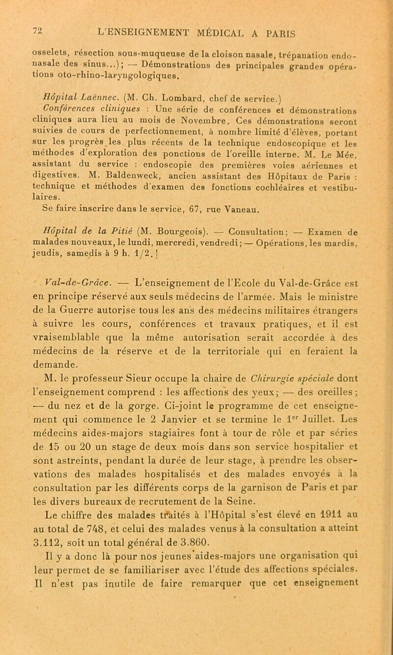 osselets, résection sous-muqueuse de la cloison nasale, trépanation endo- nasale des sinus...); — Démonstrations des principales grandes opéra- tions oto-rhino-laryngologiques. Hôpital Laënnec. (M. Ch. Lombard, chef de service.) Conférences cliniques Une série de conférences et démonstrations cliniques aura lieu au mois de Novembre. Ces démonstrations seront suivies de cours de perfectionnement, à nombre limité d’élèves, portant sur les progrès les plus récents de la technique endoscopique et les méthodes d’exploration des ponctions de l’oreille interne. M. Le Mée, assistant du service : endoscopie des premières voies aériennes et digestives. M. Baldenweck, ancien assistant des Hôpitaux de Paris : technique et méthodes d’examen des fonctions cochléaires et vestibu- laires. Se faire inscrire dans le service, 67, rue Vaneau. Hôpital de la Pitié (M. Bourgeois). — Consultation; — Examen de malades nouveaux, le lundi, mercredi, vendredi ; — Opérations, les mardis, jeudis, samedis à 9 h. 1/2. ] Val-de-Grâce. — L’enseignement de l’Ecole du Yal-de-Grâce est en principe réservé aux seuls médecins de l’armée. Mais le ministre de la Guerre autorise tous les ans des médecins militaires étrangers à suivre les cours, conférences et travaux pratiques, et il est vraisemblable que la même autorisation serait accordée à des médecins de la réserve et de la territoriale qui en feraient la demande. M. le professeur Sieur occupe la chaire de Chirurgie spéciale dont l’enseignement comprend : les affections des yeux; — des oreilles; —- du nez et de la gorge. Ci-joint le programme de cet enseigne- ment qui commence le 2 Janvier et se termine le 1er Juillet. Les médecins aides-majors stagiaires font à tour de rôle et par séries de 15 ou 20 un stage de deux mois dans son service hospitalier et sont astreints, pendant la durée de leur stage, à prendre les obser- vations des malades hospitalisés et des malades envoyés à la consultation par les différents corps de la garnison de Paris et par les divers bureaux de recrutement de la Seine. Le chiffre des malades traités à l’Hôpital s’est élevé en 1911 au au total de 748, et celui des malades venus à la consultation a atteint 3.112, soit un total général de 3.860. Il y a donc là pour nos jeunes aides-majors une organisation qui leur permet de se familiariser avec l’étude des affections spéciales. Il n’est pas inutile de faire remarquer que cet enseignement