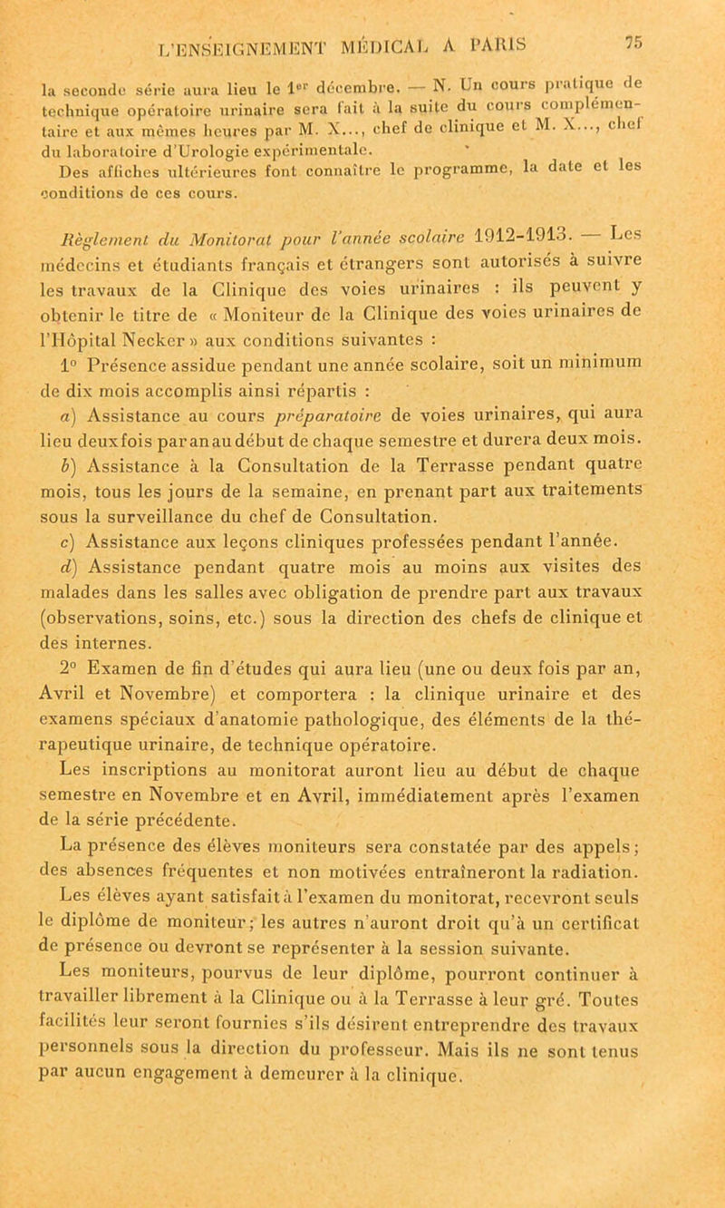 la seconde série aura lieu le l01' décembre. — N. Lu cours pratique de technique opératoire urinaire sera fait à la suite du cours complémen- taire et aux mêmes heures par M. X..., chef de clinique cl M. X..., < liel du laboratoire d’Urologie expérimentale. Des affiches ultérieures font connaître le programme, la date cl les conditions de ces cours. Règlement du Monitoral pour l’année scolaire 1912-1913. Les médecins et étudiants français et étrangers sont autorisés à suivre les travaux de la Clinique des voies urinaires : ils peuvent y obtenir le titre de « Moniteur de la Clinique des voies urinaires de l’Hôpital Necker » aux conditions suivantes : 1° Présence assidue pendant une année scolaire, soit un minimum de dix mois accomplis ainsi répartis : a) Assistance au cours préparatoire de voies urinaires, qui aura lieu deuxfois paranau début de chaque semestre et durera deux mois. b) Assistance à la Consultation de la Terrasse pendant quatre mois, tous les jours de la semaine, en prenant part aux traitements sous la surveillance du chef de Consultation. c) Assistance aux leçons cliniques professées pendant l’année. d) Assistance pendant quatre mois au moins aux visites des malades dans les salles avec obligation de prendre part aux travaux (observations, soins, etc.) sous la direction des chefs de clinique et des internes. 2° Examen de fin d’études qui aura lieu (une ou deux fois par an, Avril et Novembre) et comportera : la clinique urinaire et des examens spéciaux d’anatomie pathologique, des éléments de la thé- rapeutique urinaire, de technique opératoire. Les inscriptions au monitorat auront lieu au début de chaque semestre en Novembre et en Avril, immédiatement après l’examen de la série précédente. La présence des élèves moniteurs sera constatée par des appels ; des absences fréquentes et non motivées entraîneront la radiation. Les élèves ayant satisfait à l’examen du monitorat, recevront seuls le diplôme de moniteur; les autres n’auront droit qu’à un certificat de présence ou devront se représenter à la session suivante. Les moniteurs, pourvus de leur diplôme, pourront continuer à travailler librement à la Clinique ou à la Terrasse à leur gré. Toutes facilités leur seront fournies s’ils désirent entreprendre des travaux personnels sous la direction du professeur. Mais ils ne sont tenus par aucun engagement à demeurer à la clinique.