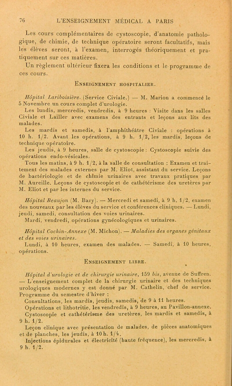 Les cours complémentaires de cystoscopie, d’anatomie patholo- gique, de chimie, de technique opératoire seront facultatifs, mais les élèves seront, à l’examen, interrogés théoriquement et pra- tiquement sur ces matières. Un règlement ultérieur fixera les conditions et le programme de ces cours. Enseignement hospitalier. Hôpital Lariboisière. (Service Civiale.) — M. Marion a commencé le 5 Novembre un cours complet d’urologie. Les lundis, mercredis, vendredis, à 9 heures : Visite dans les salles Civiale et Lailler avec examens des entrants et leçons aux lits des malades. Les mardis et samedis, à l’amphithéâtre Civiale : opérations à 10 h. 1/2. Avant les opérations, à 9 h. 1/2, les mardis, leçons de technique opératoire. Les jeudis, à 9 heures, salle de cystoscopie : Cystoscopie suivie des opérations endo-vésicales. Tous les matins, à 9 h. 1/2, à la salle de consultation : Examen et trai- tement des malades externes par M. Eliot, assistant du service. Leçons de bactériologie et de chimie urinaires avec travaux pratiques par M. Aureille. Leçons de cystoscopie et de cathétérisme des uretères par M. Eliot et par les internes du service. Hôpital Beaujon (M. Bazy). — Mercredi et samedi, à 9 h. 1/2, examen des nouveaux par les élèves du service et conférences cliniques. — Lundi, jeudi, samedi, consultation des voies urinaires. Mardi, vendredi, opérations gynécologiques et urinaires. Hôpital Cocliin-Annexe (M. Michon). — Maladies des organes génitaux et des voies urinaires. Lundi, à 10 heures, examen des malades. — Samedi, à 10 heures, opérations. Enseignement libre. Hôpital d’urologie et de chirurgie urinaire, 159 bis, avenue de Suffren. — L’enseignement complet de la chirurgie urinaire et des techniques urologiques modernes y est donné par M. Cathelin, chef de service. Programme du semestre d’hiver : Consultations, les mardis, jeudis, samedis, de 9 à 11 heures. Opérations et lithotritie, les vendredis, à 9 heures, au Pavillon-annexe. Cystoscopie et cathétérisme des uretères, les mardis et samedis, à 9 h. 1/2. Leçon clinique avec présentation de malades, de pièces anatomiques eide planches, les jeudis, à 10 h. 1/4. Injections épidurales et électricité (haute fréquence), les mercredis, à 9 h. 1/2.